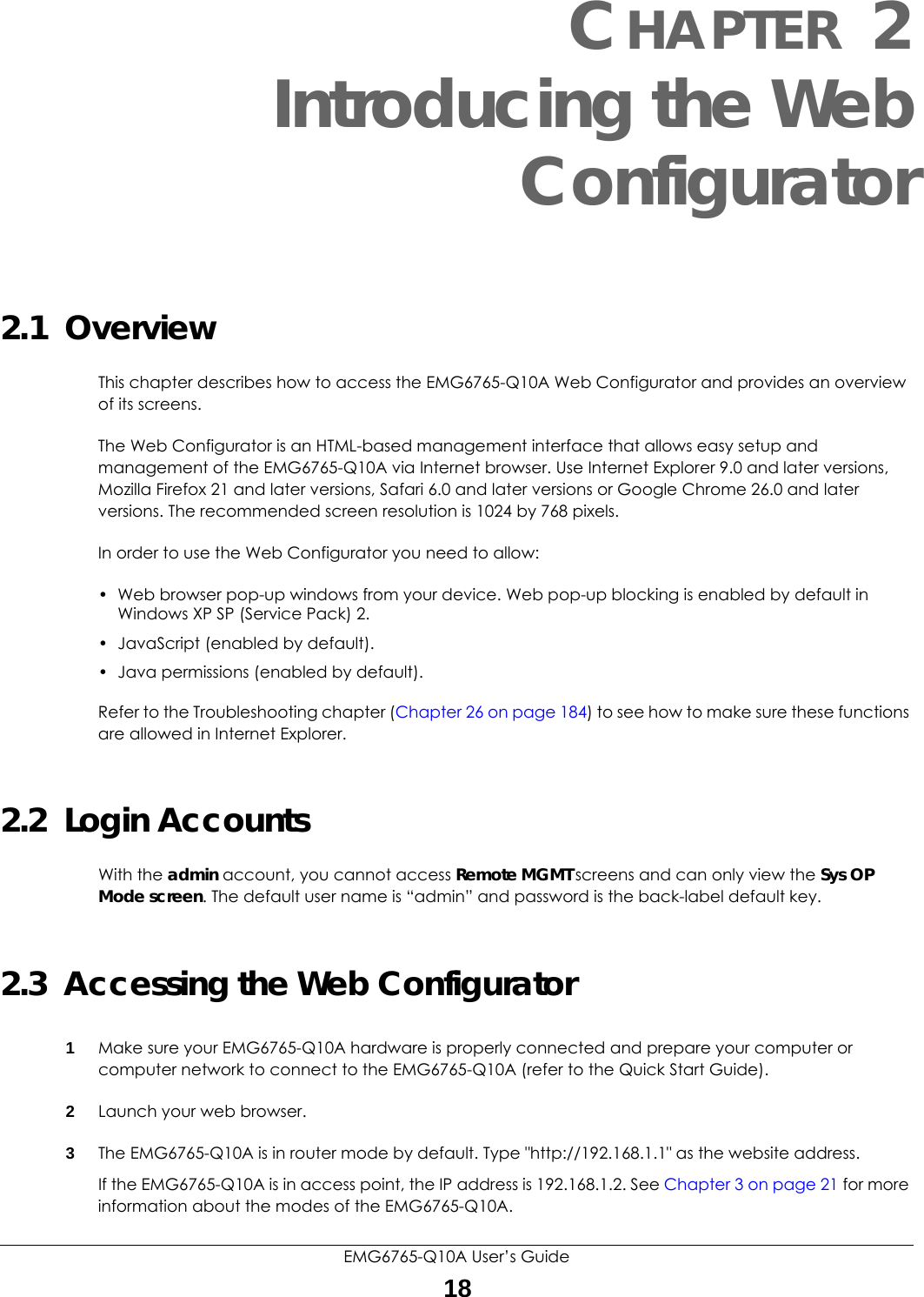 EMG6765-Q10A User’s Guide18CHAPTER 2Introducing the WebConfigurator2.1  OverviewThis chapter describes how to access the EMG6765-Q10A Web Configurator and provides an overview of its screens.The Web Configurator is an HTML-based management interface that allows easy setup and management of the EMG6765-Q10A via Internet browser. Use Internet Explorer 9.0 and later versions, Mozilla Firefox 21 and later versions, Safari 6.0 and later versions or Google Chrome 26.0 and later versions. The recommended screen resolution is 1024 by 768 pixels.In order to use the Web Configurator you need to allow:• Web browser pop-up windows from your device. Web pop-up blocking is enabled by default in Windows XP SP (Service Pack) 2.• JavaScript (enabled by default).• Java permissions (enabled by default).Refer to the Troubleshooting chapter (Chapter 26 on page 184) to see how to make sure these functions are allowed in Internet Explorer.2.2  Login AccountsWith the admin account, you cannot access Remote MGMT screens and can only view the Sys OP Mode screen. The default user name is “admin” and password is the back-label default key.2.3  Accessing the Web Configurator1Make sure your EMG6765-Q10A hardware is properly connected and prepare your computer or computer network to connect to the EMG6765-Q10A (refer to the Quick Start Guide).2Launch your web browser.3The EMG6765-Q10A is in router mode by default. Type &quot;http://192.168.1.1&quot; as the website address.If the EMG6765-Q10A is in access point, the IP address is 192.168.1.2. See Chapter 3 on page 21 for more information about the modes of the EMG6765-Q10A.