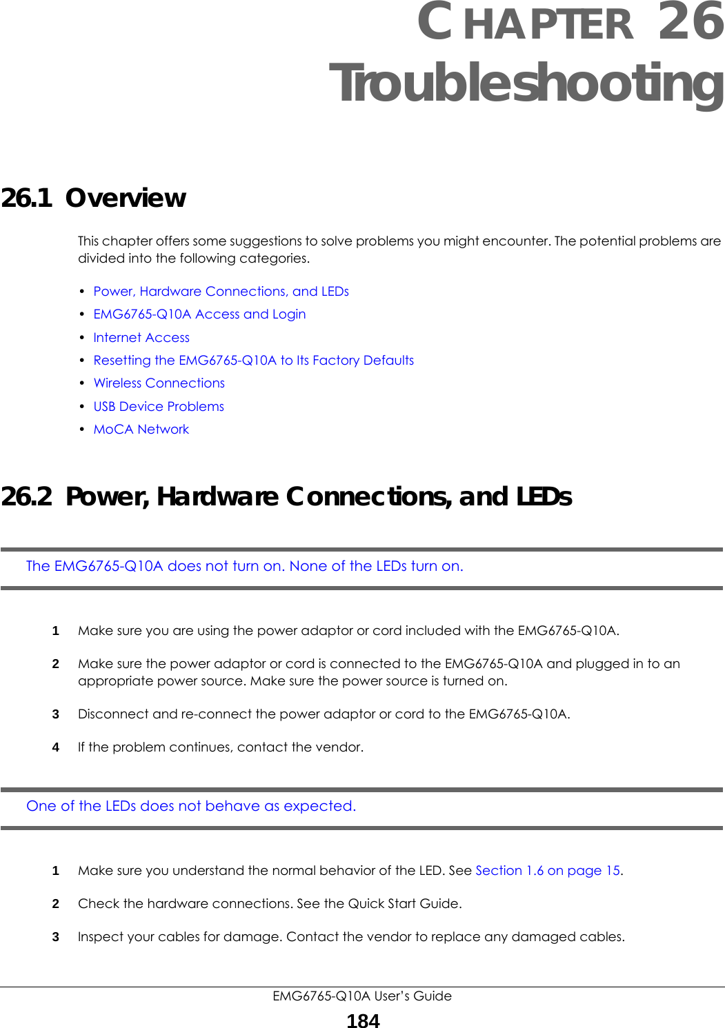 EMG6765-Q10A User’s Guide184CHAPTER 26Troubleshooting26.1  OverviewThis chapter offers some suggestions to solve problems you might encounter. The potential problems are divided into the following categories. •Power, Hardware Connections, and LEDs•EMG6765-Q10A Access and Login•Internet Access•Resetting the EMG6765-Q10A to Its Factory Defaults•Wireless Connections•USB Device Problems•MoCA Network26.2  Power, Hardware Connections, and LEDsThe EMG6765-Q10A does not turn on. None of the LEDs turn on.1Make sure you are using the power adaptor or cord included with the EMG6765-Q10A.2Make sure the power adaptor or cord is connected to the EMG6765-Q10A and plugged in to an appropriate power source. Make sure the power source is turned on.3Disconnect and re-connect the power adaptor or cord to the EMG6765-Q10A.4If the problem continues, contact the vendor.One of the LEDs does not behave as expected.1Make sure you understand the normal behavior of the LED. See Section 1.6 on page 15.2Check the hardware connections. See the Quick Start Guide. 3Inspect your cables for damage. Contact the vendor to replace any damaged cables.
