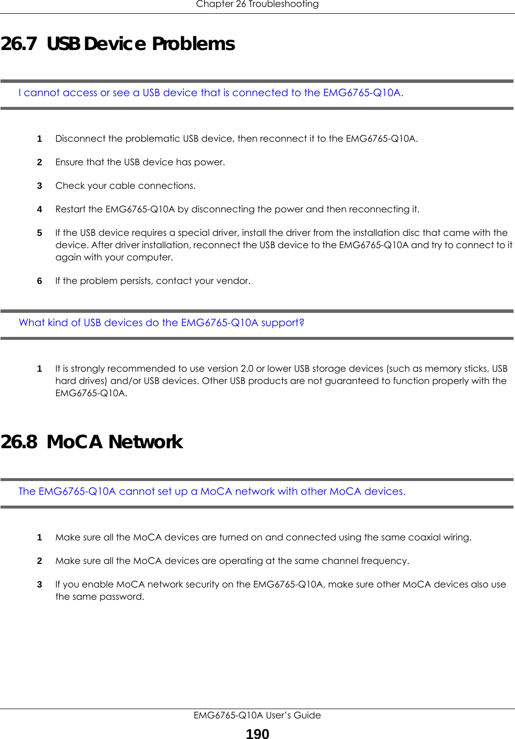 Chapter 26 TroubleshootingEMG6765-Q10A User’s Guide19026.7  USB Device ProblemsI cannot access or see a USB device that is connected to the EMG6765-Q10A.1Disconnect the problematic USB device, then reconnect it to the EMG6765-Q10A.2Ensure that the USB device has power.3Check your cable connections.4Restart the EMG6765-Q10A by disconnecting the power and then reconnecting it.5If the USB device requires a special driver, install the driver from the installation disc that came with the device. After driver installation, reconnect the USB device to the EMG6765-Q10A and try to connect to it again with your computer.6If the problem persists, contact your vendor.What kind of USB devices do the EMG6765-Q10A support?1It is strongly recommended to use version 2.0 or lower USB storage devices (such as memory sticks, USB hard drives) and/or USB devices. Other USB products are not guaranteed to function properly with the EMG6765-Q10A.26.8  MoCA NetworkThe EMG6765-Q10A cannot set up a MoCA network with other MoCA devices.1Make sure all the MoCA devices are turned on and connected using the same coaxial wiring.2Make sure all the MoCA devices are operating at the same channel frequency.3If you enable MoCA network security on the EMG6765-Q10A, make sure other MoCA devices also use the same password.