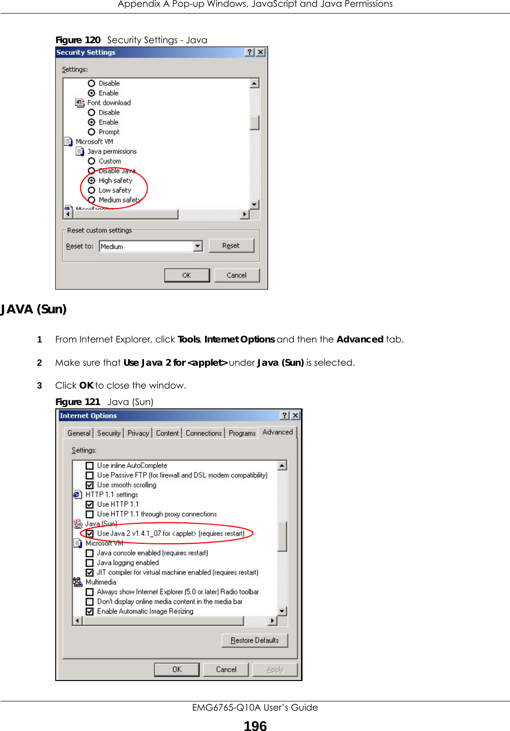Appendix A Pop-up Windows, JavaScript and Java PermissionsEMG6765-Q10A User’s Guide196Figure 120   Security Settings - Java JAVA (Sun)1From Internet Explorer, click Tools, Internet Options and then the Advanced tab. 2Make sure that Use Java 2 for &lt;applet&gt; under Java (Sun) is selected.3Click OK to close the window.Figure 121   Java (Sun)