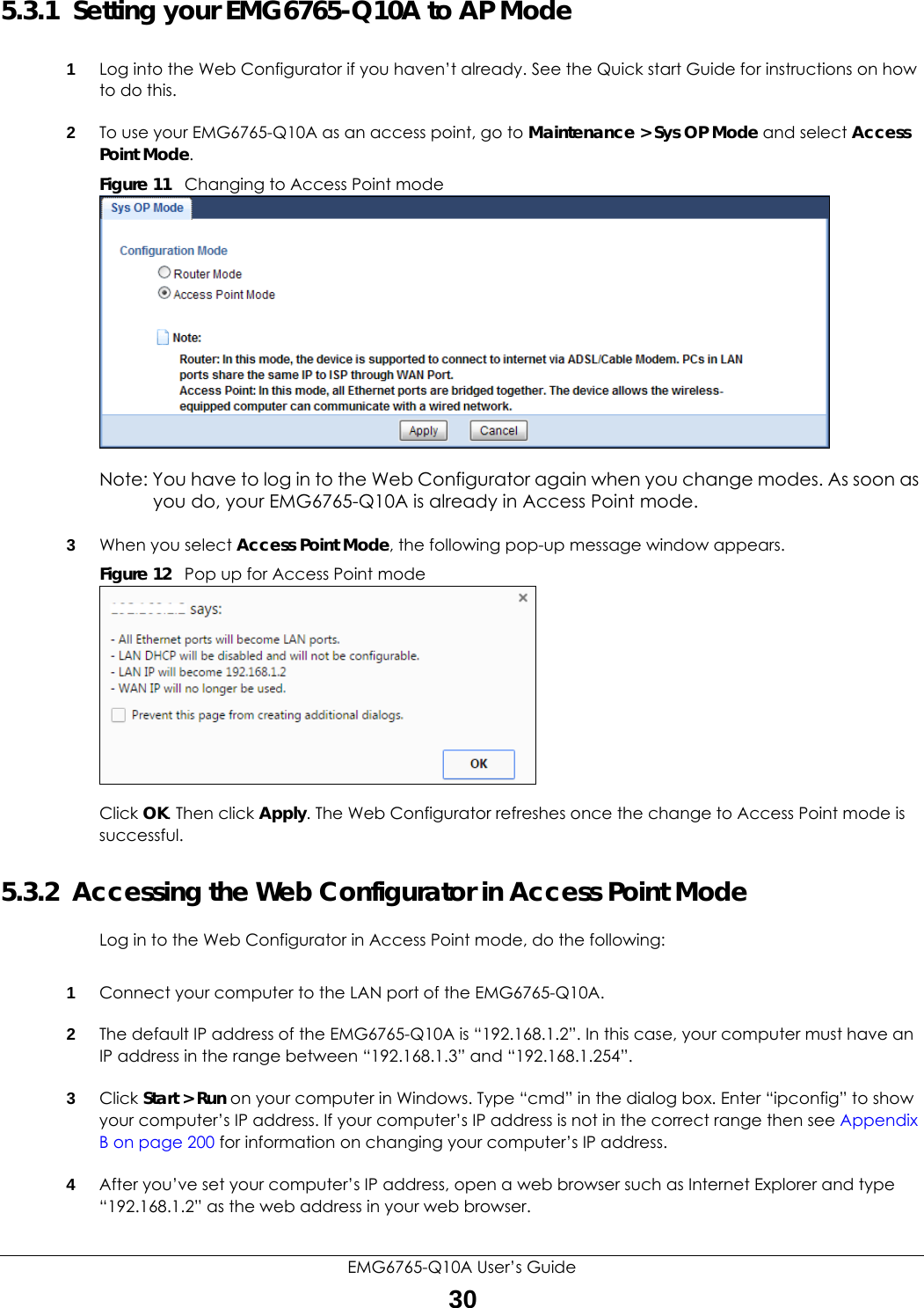 EMG6765-Q10A User’s Guide305.3.1  Setting your EMG6765-Q10A to AP Mode1Log into the Web Configurator if you haven’t already. See the Quick start Guide for instructions on how to do this.2To use your EMG6765-Q10A as an access point, go to Maintenance &gt; Sys OP Mode and select Access Point Mode. Figure 11   Changing to Access Point modeNote: You have to log in to the Web Configurator again when you change modes. As soon as you do, your EMG6765-Q10A is already in Access Point mode.3When you select Access Point Mode, the following pop-up message window appears.Figure 12   Pop up for Access Point mode Click OK. Then click Apply. The Web Configurator refreshes once the change to Access Point mode is successful.5.3.2  Accessing the Web Configurator in Access Point ModeLog in to the Web Configurator in Access Point mode, do the following:1Connect your computer to the LAN port of the EMG6765-Q10A. 2The default IP address of the EMG6765-Q10A is “192.168.1.2”. In this case, your computer must have an IP address in the range between “192.168.1.3” and “192.168.1.254”.3Click Start &gt; Run on your computer in Windows. Type “cmd” in the dialog box. Enter “ipconfig” to show your computer’s IP address. If your computer’s IP address is not in the correct range then see Appendix B on page 200 for information on changing your computer’s IP address.4After you’ve set your computer’s IP address, open a web browser such as Internet Explorer and type “192.168.1.2” as the web address in your web browser.