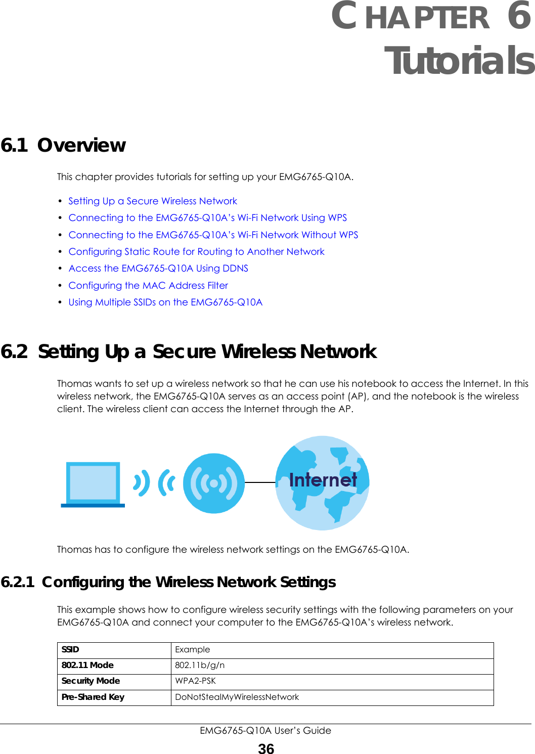 EMG6765-Q10A User’s Guide36CHAPTER 6Tutorials6.1  OverviewThis chapter provides tutorials for setting up your EMG6765-Q10A.•Setting Up a Secure Wireless Network•Connecting to the EMG6765-Q10A’s Wi-Fi Network Using WPS•Connecting to the EMG6765-Q10A’s Wi-Fi Network Without WPS•Configuring Static Route for Routing to Another Network•Access the EMG6765-Q10A Using DDNS •Configuring the MAC Address Filter•Using Multiple SSIDs on the EMG6765-Q10A6.2  Setting Up a Secure Wireless NetworkThomas wants to set up a wireless network so that he can use his notebook to access the Internet. In this wireless network, the EMG6765-Q10A serves as an access point (AP), and the notebook is the wireless client. The wireless client can access the Internet through the AP.Thomas has to configure the wireless network settings on the EMG6765-Q10A.6.2.1  Configuring the Wireless Network SettingsThis example shows how to configure wireless security settings with the following parameters on your EMG6765-Q10A and connect your computer to the EMG6765-Q10A’s wireless network.SSID Example802.11 Mode 802.11b/g/nSecurity Mode WPA2-PSKPre-Shared Key DoNotStealMyWirelessNetwork