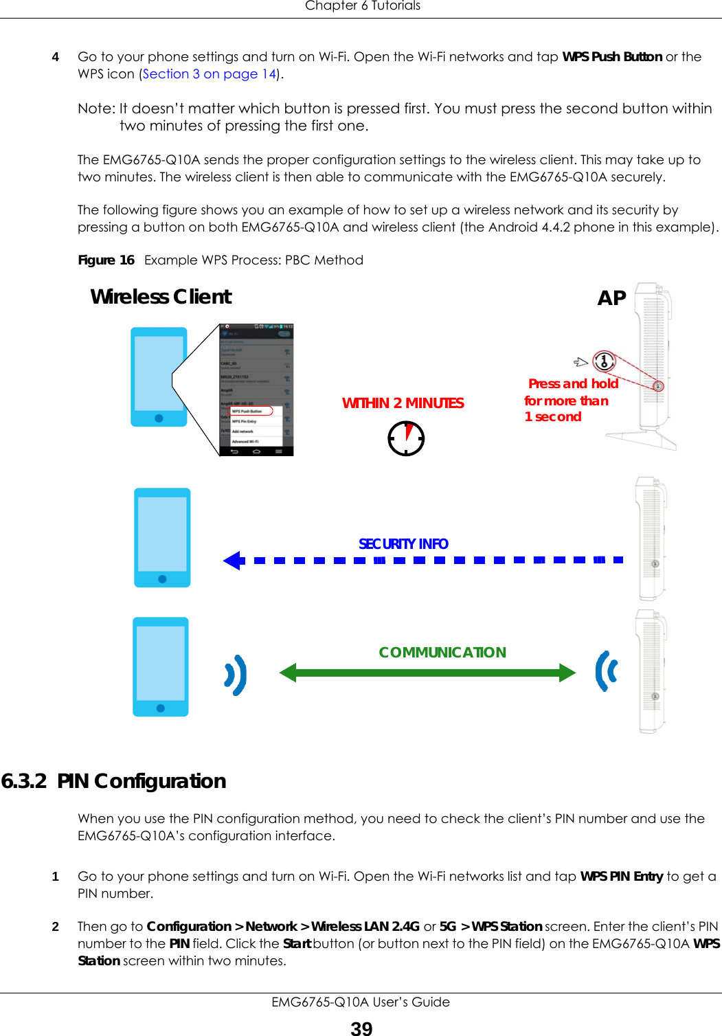  Chapter 6 TutorialsEMG6765-Q10A User’s Guide394Go to your phone settings and turn on Wi-Fi. Open the Wi-Fi networks and tap WPS Push Button or the WPS icon (Section 3 on page 14).Note: It doesn’t matter which button is pressed first. You must press the second button within two minutes of pressing the first one. The EMG6765-Q10A sends the proper configuration settings to the wireless client. This may take up to two minutes. The wireless client is then able to communicate with the EMG6765-Q10A securely.The following figure shows you an example of how to set up a wireless network and its security by pressing a button on both EMG6765-Q10A and wireless client (the Android 4.4.2 phone in this example).Figure 16   Example WPS Process: PBC Method6.3.2  PIN ConfigurationWhen you use the PIN configuration method, you need to check the client’s PIN number and use the EMG6765-Q10A’s configuration interface.1Go to your phone settings and turn on Wi-Fi. Open the Wi-Fi networks list and tap WPS PIN Entry to get a PIN number.2Then go to Configuration &gt; Network &gt; Wireless LAN 2.4G or 5G &gt; WPS Station screen. Enter the client’s PIN number to the PIN field. Click the Start button (or button next to the PIN field) on the EMG6765-Q10A WPS Station screen within two minutes.Wireless ClientSECURITY INFOCOMMUNICATIONWITHIN 2 MINUTESAPPress and holdfor more than1 second