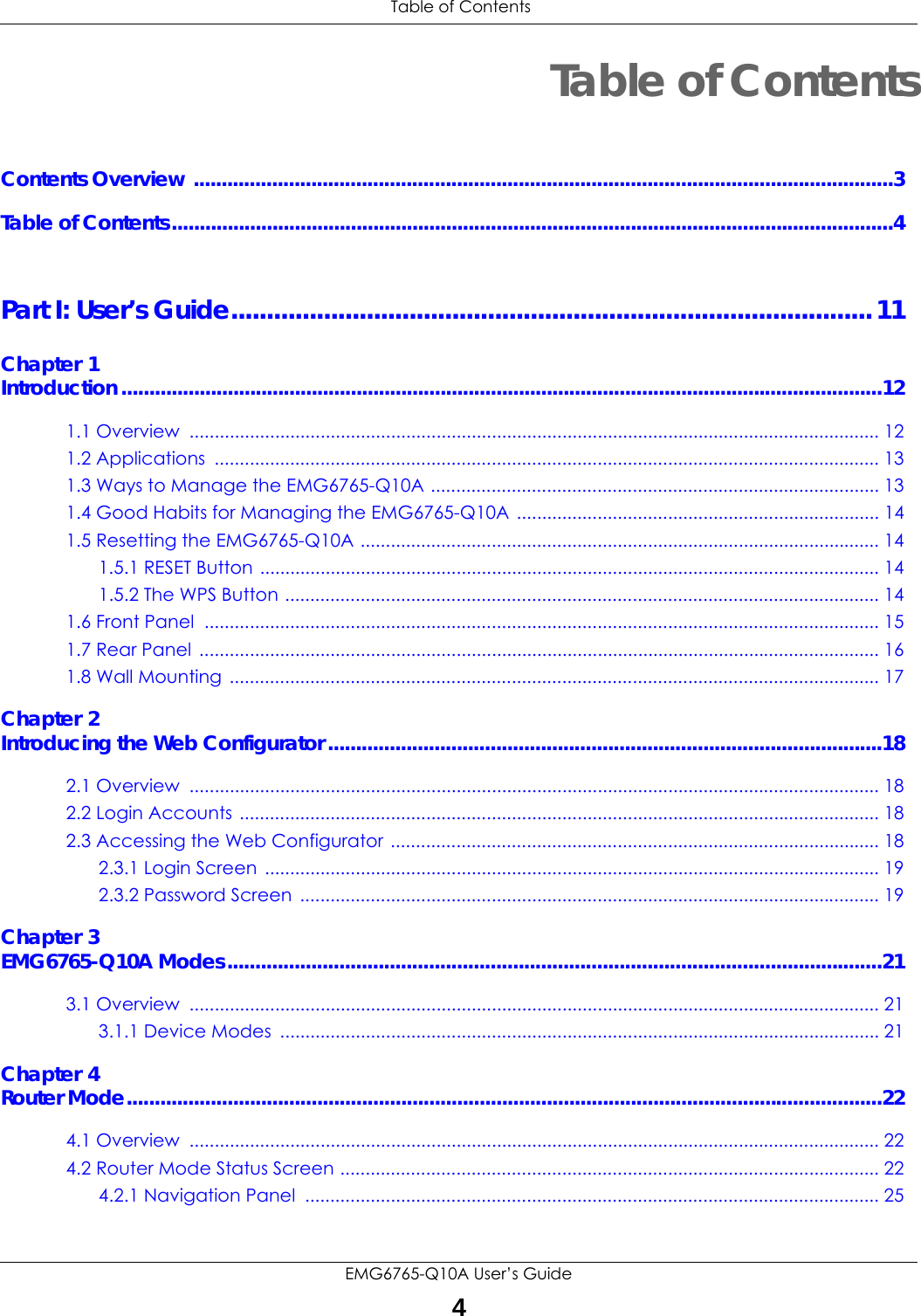 Table of ContentsEMG6765-Q10A User’s Guide4Table of ContentsContents Overview .............................................................................................................................3Table of Contents.................................................................................................................................4Part I: User’s Guide..........................................................................................11Chapter 1Introduction ........................................................................................................................................121.1 Overview  ......................................................................................................................................... 121.2 Applications  .................................................................................................................................... 131.3 Ways to Manage the EMG6765-Q10A ......................................................................................... 131.4 Good Habits for Managing the EMG6765-Q10A ........................................................................ 141.5 Resetting the EMG6765-Q10A ....................................................................................................... 141.5.1 RESET Button ........................................................................................................................... 141.5.2 The WPS Button ...................................................................................................................... 141.6 Front Panel  ...................................................................................................................................... 151.7 Rear Panel  ....................................................................................................................................... 161.8 Wall Mounting ................................................................................................................................. 17Chapter 2Introducing the Web Configurator ...................................................................................................182.1 Overview  ......................................................................................................................................... 182.2 Login Accounts ............................................................................................................................... 182.3 Accessing the Web Configurator ................................................................................................. 182.3.1 Login Screen  .......................................................................................................................... 192.3.2 Password Screen  ................................................................................................................... 19Chapter 3EMG6765-Q10A Modes.....................................................................................................................213.1 Overview  ......................................................................................................................................... 213.1.1 Device Modes  ....................................................................................................................... 21Chapter 4Router Mode.......................................................................................................................................224.1 Overview  ......................................................................................................................................... 224.2 Router Mode Status Screen ........................................................................................................... 224.2.1 Navigation Panel  .................................................................................................................. 25