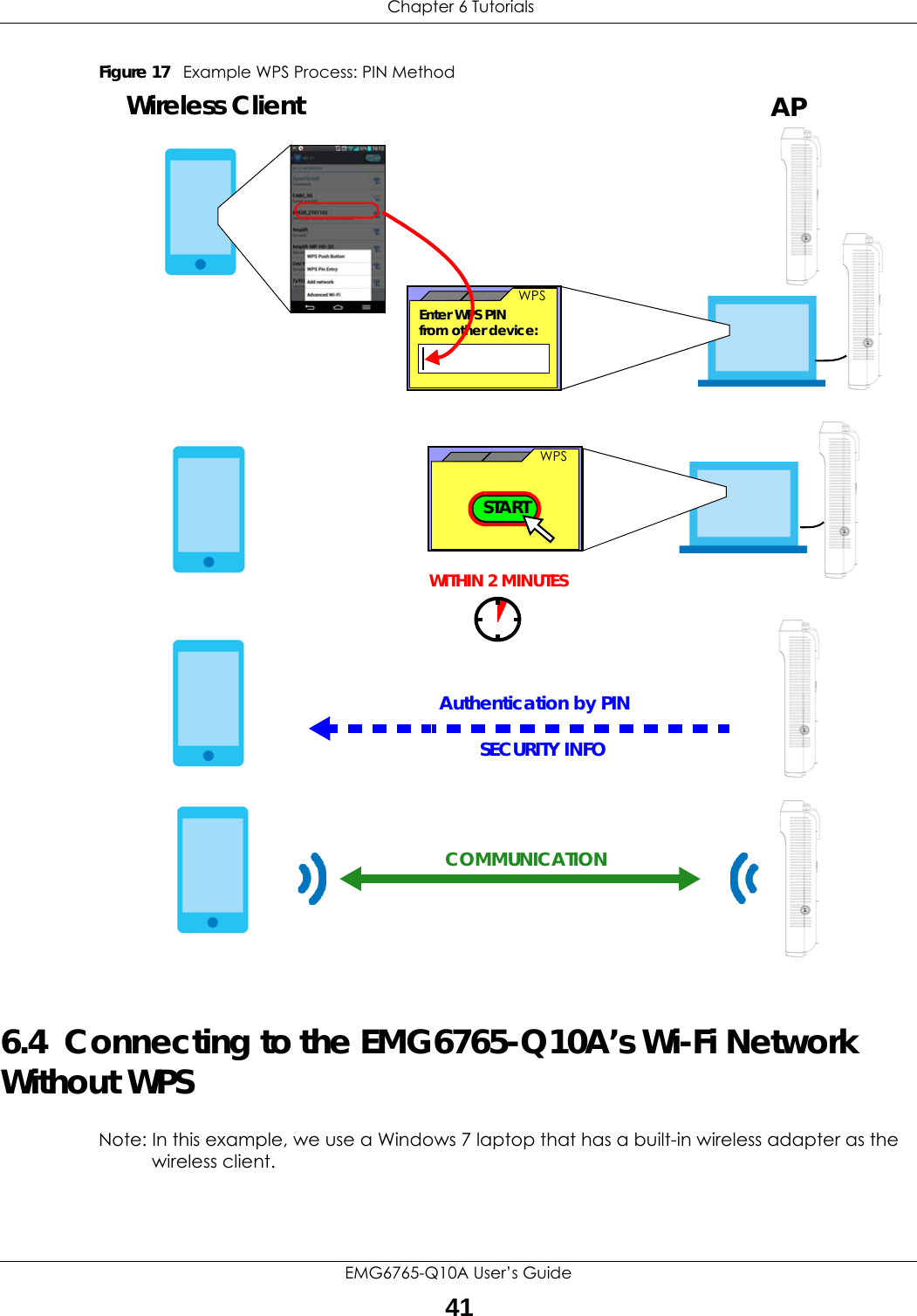  Chapter 6 TutorialsEMG6765-Q10A User’s Guide41Figure 17   Example WPS Process: PIN Method6.4  Connecting to the EMG6765-Q10A’s Wi-Fi Network Without WPSNote: In this example, we use a Windows 7 laptop that has a built-in wireless adapter as the wireless client.SECURITY INFOWITHIN 2 MINUTESEnter WPS PIN  WPSfrom other device: WPSSTARTWireless Client APAuthentication by PINCOMMUNICATION