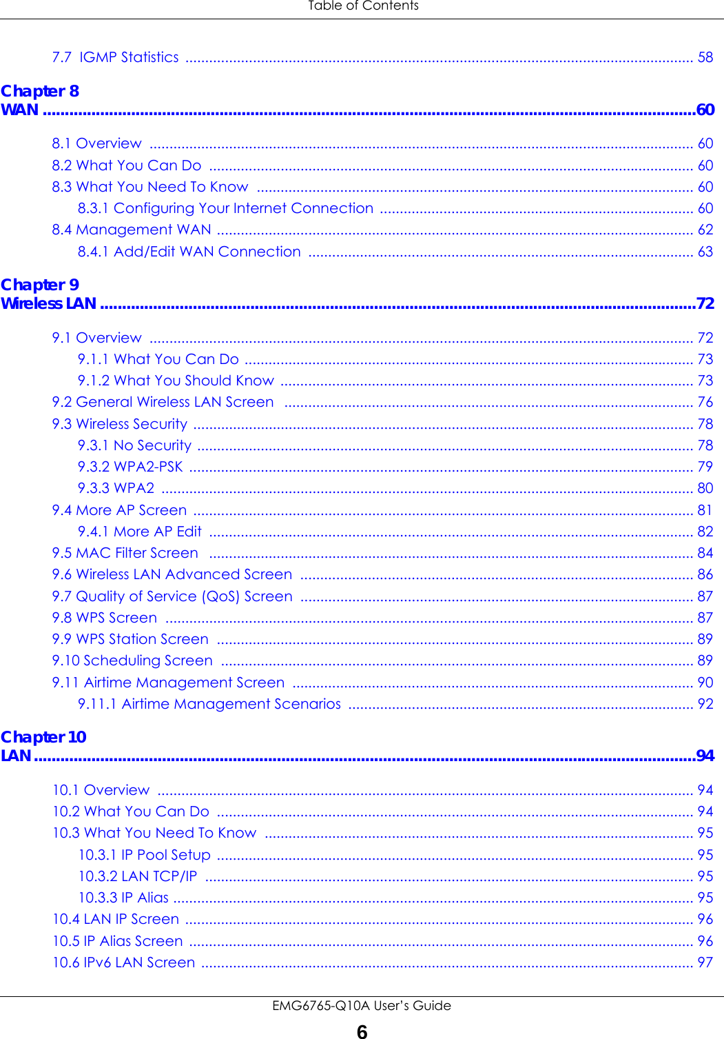 Table of ContentsEMG6765-Q10A User’s Guide67.7  IGMP Statistics  ................................................................................................................................ 58Chapter 8WAN ....................................................................................................................................................608.1 Overview  ......................................................................................................................................... 608.2 What You Can Do  .......................................................................................................................... 608.3 What You Need To Know  .............................................................................................................. 608.3.1 Configuring Your Internet Connection ............................................................................... 608.4 Management WAN ........................................................................................................................ 628.4.1 Add/Edit WAN Connection  ................................................................................................. 63Chapter 9Wireless LAN .......................................................................................................................................729.1 Overview  ......................................................................................................................................... 729.1.1 What You Can Do ................................................................................................................. 739.1.2 What You Should Know  ........................................................................................................ 739.2 General Wireless LAN Screen   ....................................................................................................... 769.3 Wireless Security .............................................................................................................................. 789.3.1 No Security ............................................................................................................................. 789.3.2 WPA2-PSK ............................................................................................................................... 799.3.3 WPA2  ...................................................................................................................................... 809.4 More AP Screen  .............................................................................................................................. 819.4.1 More AP Edit  .......................................................................................................................... 829.5 MAC Filter Screen   .......................................................................................................................... 849.6 Wireless LAN Advanced Screen  ................................................................................................... 869.7 Quality of Service (QoS) Screen  ................................................................................................... 879.8 WPS Screen  ..................................................................................................................................... 879.9 WPS Station Screen  ........................................................................................................................ 899.10 Scheduling Screen  ....................................................................................................................... 899.11 Airtime Management Screen  ..................................................................................................... 909.11.1 Airtime Management Scenarios  ....................................................................................... 92Chapter 10LAN......................................................................................................................................................9410.1 Overview  ....................................................................................................................................... 9410.2 What You Can Do  ........................................................................................................................ 9410.3 What You Need To Know  ............................................................................................................ 9510.3.1 IP Pool Setup ........................................................................................................................ 9510.3.2 LAN TCP/IP  ........................................................................................................................... 9510.3.3 IP Alias ................................................................................................................................... 9510.4 LAN IP Screen ................................................................................................................................ 9610.5 IP Alias Screen ............................................................................................................................... 9610.6 IPv6 LAN Screen ............................................................................................................................ 97