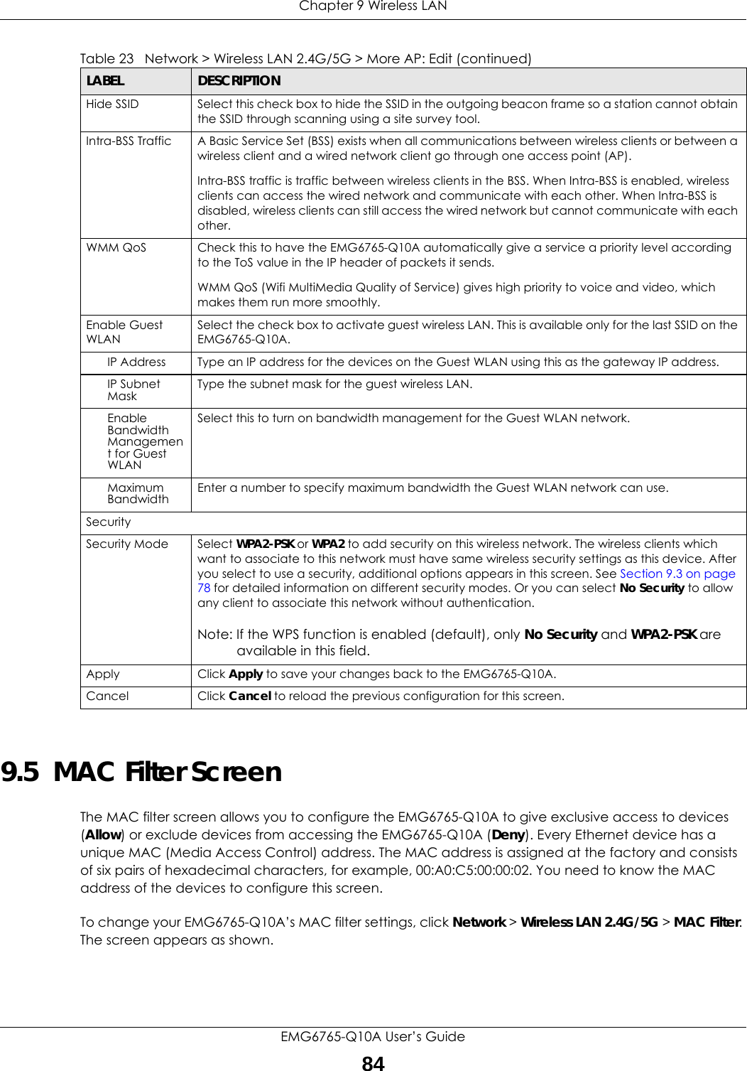 Chapter 9 Wireless LANEMG6765-Q10A User’s Guide849.5  MAC Filter Screen The MAC filter screen allows you to configure the EMG6765-Q10A to give exclusive access to devices (Allow) or exclude devices from accessing the EMG6765-Q10A (Deny). Every Ethernet device has a unique MAC (Media Access Control) address. The MAC address is assigned at the factory and consists of six pairs of hexadecimal characters, for example, 00:A0:C5:00:00:02. You need to know the MAC address of the devices to configure this screen.To change your EMG6765-Q10A’s MAC filter settings, click Network &gt; Wireless LAN 2.4G/5G &gt; MAC Filter. The screen appears as shown.Hide SSID Select this check box to hide the SSID in the outgoing beacon frame so a station cannot obtain the SSID through scanning using a site survey tool.Intra-BSS Traffic A Basic Service Set (BSS) exists when all communications between wireless clients or between a wireless client and a wired network client go through one access point (AP). Intra-BSS traffic is traffic between wireless clients in the BSS. When Intra-BSS is enabled, wireless clients can access the wired network and communicate with each other. When Intra-BSS is disabled, wireless clients can still access the wired network but cannot communicate with each other.WMM QoS Check this to have the EMG6765-Q10A automatically give a service a priority level according to the ToS value in the IP header of packets it sends. WMM QoS (Wifi MultiMedia Quality of Service) gives high priority to voice and video, which makes them run more smoothly.Enable Guest WLANSelect the check box to activate guest wireless LAN. This is available only for the last SSID on the EMG6765-Q10A.IP Address Type an IP address for the devices on the Guest WLAN using this as the gateway IP address.IP Subnet Mask  Type the subnet mask for the guest wireless LAN.Enable Bandwidth Management for Guest WLAN Select this to turn on bandwidth management for the Guest WLAN network.Maximum Bandwidth  Enter a number to specify maximum bandwidth the Guest WLAN network can use.SecuritySecurity Mode Select WPA2-PSK or WPA2 to add security on this wireless network. The wireless clients which want to associate to this network must have same wireless security settings as this device. After you select to use a security, additional options appears in this screen. See Section 9.3 on page 78 for detailed information on different security modes. Or you can select No Security to allow any client to associate this network without authentication.Note: If the WPS function is enabled (default), only No Security and WPA2-PSK are available in this field.Apply Click Apply to save your changes back to the EMG6765-Q10A.Cancel Click Cancel to reload the previous configuration for this screen.Table 23   Network &gt; Wireless LAN 2.4G/5G &gt; More AP: Edit (continued)LABEL DESCRIPTION