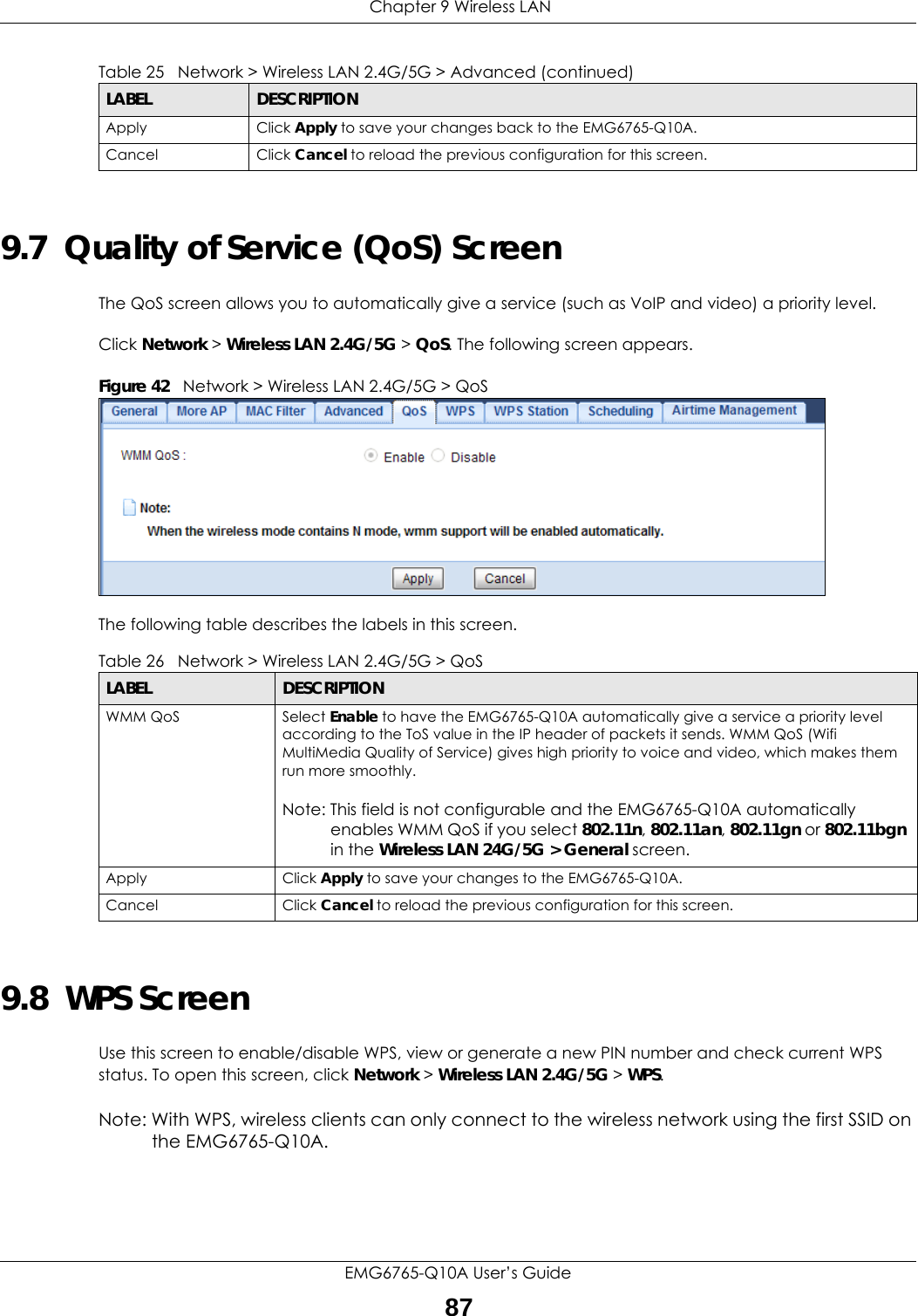  Chapter 9 Wireless LANEMG6765-Q10A User’s Guide879.7  Quality of Service (QoS) ScreenThe QoS screen allows you to automatically give a service (such as VoIP and video) a priority level.Click Network &gt; Wireless LAN 2.4G/5G &gt; QoS. The following screen appears.Figure 42   Network &gt; Wireless LAN 2.4G/5G &gt; QoS The following table describes the labels in this screen. 9.8  WPS ScreenUse this screen to enable/disable WPS, view or generate a new PIN number and check current WPS status. To open this screen, click Network &gt; Wireless LAN 2.4G/5G &gt; WPS.Note: With WPS, wireless clients can only connect to the wireless network using the first SSID on the EMG6765-Q10A.Apply Click Apply to save your changes back to the EMG6765-Q10A.Cancel Click Cancel to reload the previous configuration for this screen.Table 25   Network &gt; Wireless LAN 2.4G/5G &gt; Advanced (continued)LABEL DESCRIPTIONTable 26   Network &gt; Wireless LAN 2.4G/5G &gt; QoSLABEL DESCRIPTIONWMM QoS Select Enable to have the EMG6765-Q10A automatically give a service a priority level according to the ToS value in the IP header of packets it sends. WMM QoS (Wifi MultiMedia Quality of Service) gives high priority to voice and video, which makes them run more smoothly.Note: This field is not configurable and the EMG6765-Q10A automatically enables WMM QoS if you select 802.11n, 802.11an, 802.11gn or 802.11bgn in the Wireless LAN 24G/5G &gt; General screen.Apply Click Apply to save your changes to the EMG6765-Q10A.Cancel Click Cancel to reload the previous configuration for this screen.