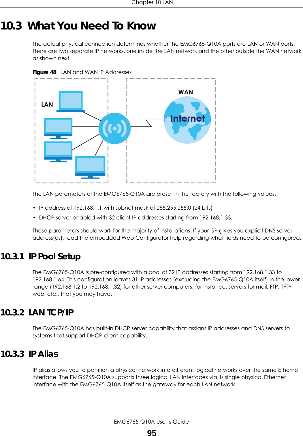  Chapter 10 LANEMG6765-Q10A User’s Guide9510.3  What You Need To KnowThe actual physical connection determines whether the EMG6765-Q10A ports are LAN or WAN ports. There are two separate IP networks, one inside the LAN network and the other outside the WAN network as shown next.Figure 48   LAN and WAN IP AddressesThe LAN parameters of the EMG6765-Q10A are preset in the factory with the following values:• IP address of 192.168.1.1 with subnet mask of 255.255.255.0 (24 bits)• DHCP server enabled with 32 client IP addresses starting from 192.168.1.33. These parameters should work for the majority of installations. If your ISP gives you explicit DNS server address(es), read the embedded Web Configurator help regarding what fields need to be configured.10.3.1  IP Pool SetupThe EMG6765-Q10A is pre-configured with a pool of 32 IP addresses starting from 192.168.1.33 to 192.168.1.64. This configuration leaves 31 IP addresses (excluding the EMG6765-Q10A itself) in the lower range (192.168.1.2 to 192.168.1.32) for other server computers, for instance, servers for mail, FTP, TFTP, web, etc., that you may have.10.3.2  LAN TCP/IP The EMG6765-Q10A has built-in DHCP server capability that assigns IP addresses and DNS servers to systems that support DHCP client capability.10.3.3  IP AliasIP alias allows you to partition a physical network into different logical networks over the same Ethernet interface. The EMG6765-Q10A supports three logical LAN interfaces via its single physical Ethernet interface with the EMG6765-Q10A itself as the gateway for each LAN network.