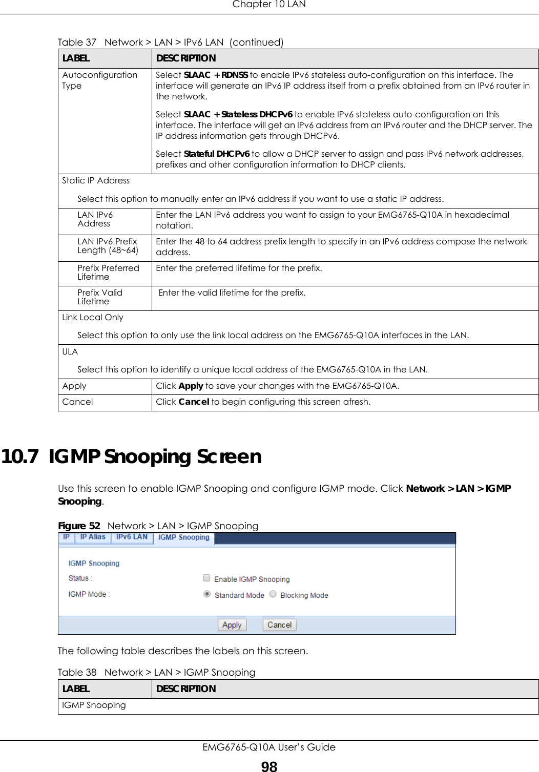 Chapter 10 LANEMG6765-Q10A User’s Guide9810.7  IGMP Snooping ScreenUse this screen to enable IGMP Snooping and configure IGMP mode. Click Network &gt; LAN &gt; IGMP Snooping.Figure 52   Network &gt; LAN &gt; IGMP SnoopingThe following table describes the labels on this screen.Autoconfiguration TypeSelect SLAAC + RDNSS to enable IPv6 stateless auto-configuration on this interface. The interface will generate an IPv6 IP address itself from a prefix obtained from an IPv6 router in the network.Select SLAAC + Stateless DHCPv6 to enable IPv6 stateless auto-configuration on this interface. The interface will get an IPv6 address from an IPv6 router and the DHCP server. The IP address information gets through DHCPv6.Select Stateful DHCPv6 to allow a DHCP server to assign and pass IPv6 network addresses, prefixes and other configuration information to DHCP clients.Static IP AddressSelect this option to manually enter an IPv6 address if you want to use a static IP address.LAN IPv6 Address Enter the LAN IPv6 address you want to assign to your EMG6765-Q10A in hexadecimal notation.LAN IPv6 Prefix Length (48~64) Enter the 48 to 64 address prefix length to specify in an IPv6 address compose the network address.Prefix Preferred Lifetime Enter the preferred lifetime for the prefix.Prefix Valid Lifetime  Enter the valid lifetime for the prefix.Link Local OnlySelect this option to only use the link local address on the EMG6765-Q10A interfaces in the LAN.ULASelect this option to identify a unique local address of the EMG6765-Q10A in the LAN.  Apply Click Apply to save your changes with the EMG6765-Q10A.Cancel Click Cancel to begin configuring this screen afresh.Table 37   Network &gt; LAN &gt; IPv6 LAN  (continued)LABEL DESCRIPTIONTable 38   Network &gt; LAN &gt; IGMP Snooping LABEL DESCRIPTIONIGMP Snooping