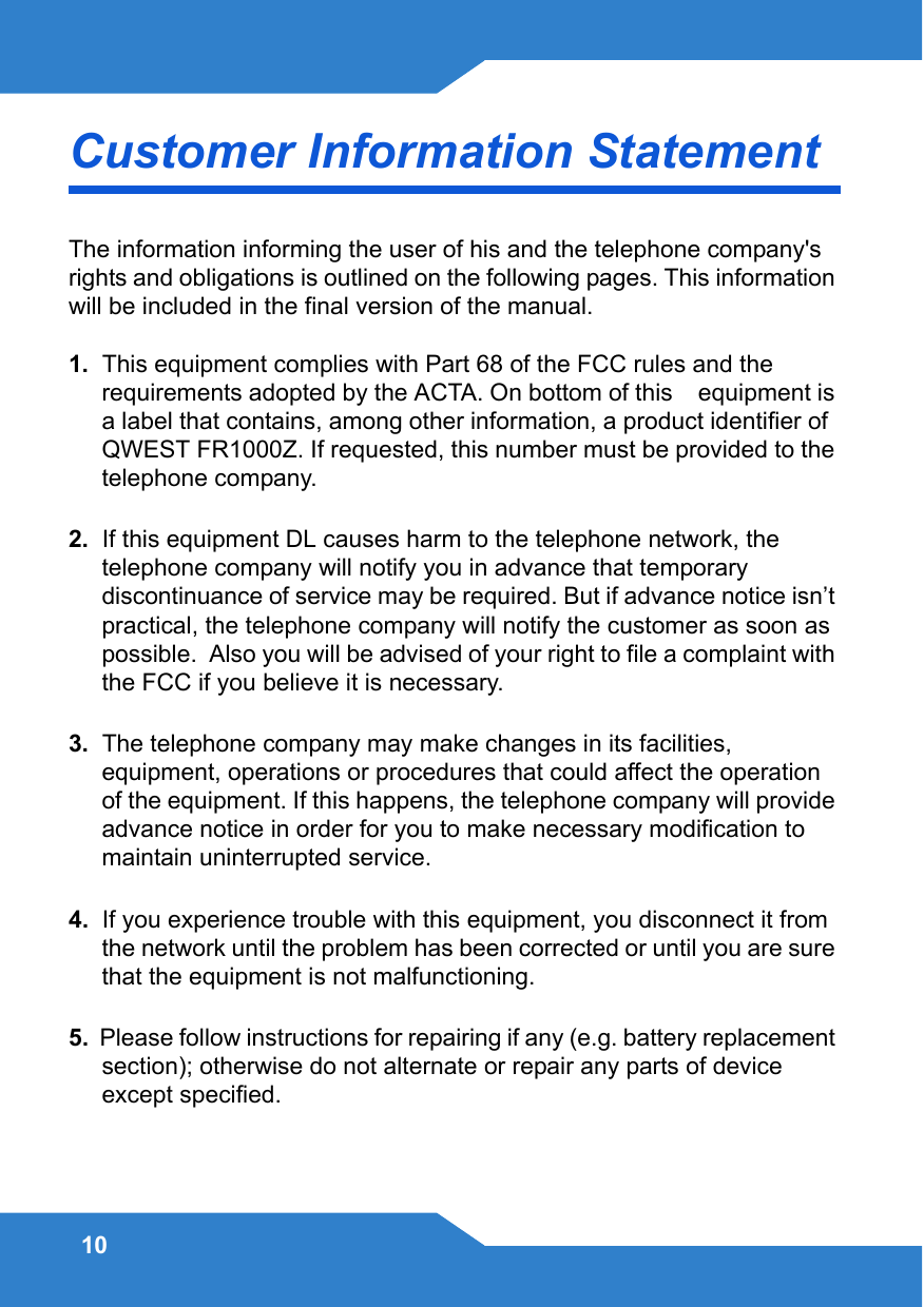 10Customer Information Statement The information informing the user of his and the telephone company&apos;s rights and obligations is outlined on the following pages. This information will be included in the final version of the manual.1.  This equipment complies with Part 68 of the FCC rules and the requirements adopted by the ACTA. On bottom of this    equipment is a label that contains, among other information, a product identifier of  QWEST FR1000Z. If requested, this number must be provided to the telephone company.2.  If this equipment DL causes harm to the telephone network, the telephone company will notify you in advance that temporary discontinuance of service may be required. But if advance notice isn’t practical, the telephone company will notify the customer as soon as possible.  Also you will be advised of your right to file a complaint with the FCC if you believe it is necessary.3.  The telephone company may make changes in its facilities, equipment, operations or procedures that could affect the operation of the equipment. If this happens, the telephone company will provide advance notice in order for you to make necessary modification to maintain uninterrupted service.4.  If you experience trouble with this equipment, you disconnect it from the network until the problem has been corrected or until you are sure that the equipment is not malfunctioning.5.  Please follow instructions for repairing if any (e.g. battery replacement section); otherwise do not alternate or repair any parts of device except specified.