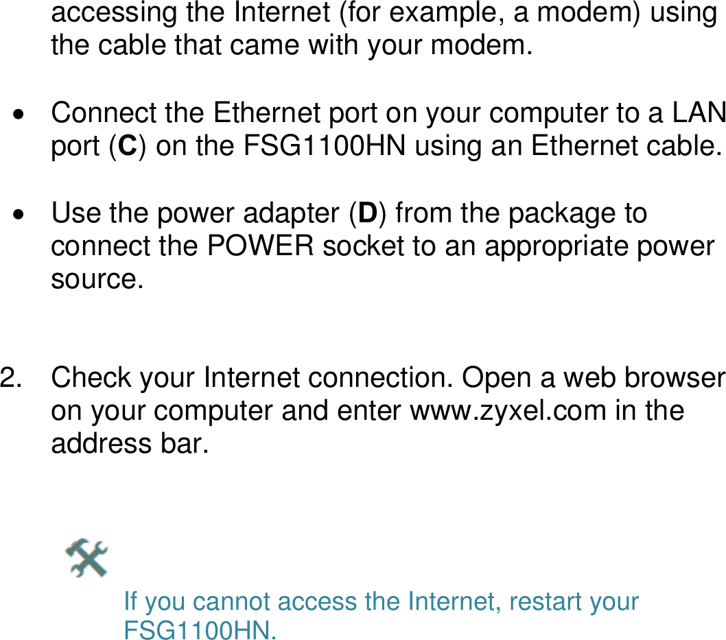   accessing the Internet (for example, a modem) using the cable that came with your modem.    Connect the Ethernet port on your computer to a LAN port (C) on the FSG1100HN using an Ethernet cable.    Use the power adapter (D) from the package to connect the POWER socket to an appropriate power source.     2.  Check your Internet connection. Open a web browser on your computer and enter www.zyxel.com in the address bar.        If you cannot access the Internet, restart your    FSG1100HN.                  