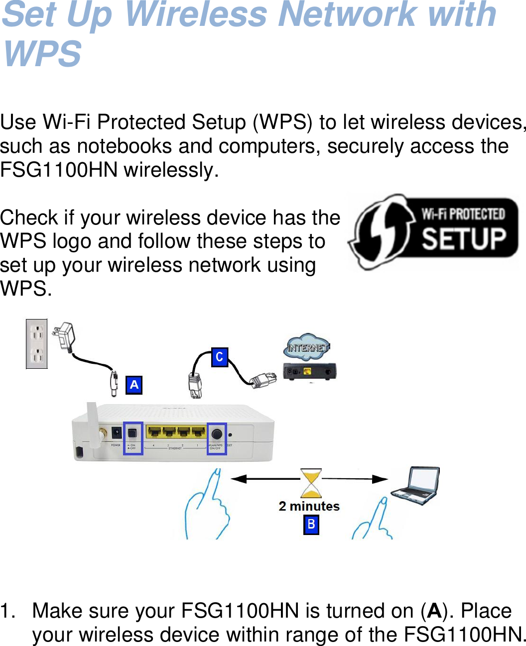   Set Up Wireless Network with WPS    Use Wi-Fi Protected Setup (WPS) to let wireless devices, such as notebooks and computers, securely access the FSG1100HN wirelessly.  Check if your wireless device has the WPS logo and follow these steps to set up your wireless network using     WPS.       1.  Make sure your FSG1100HN is turned on (A). Place your wireless device within range of the FSG1100HN.  