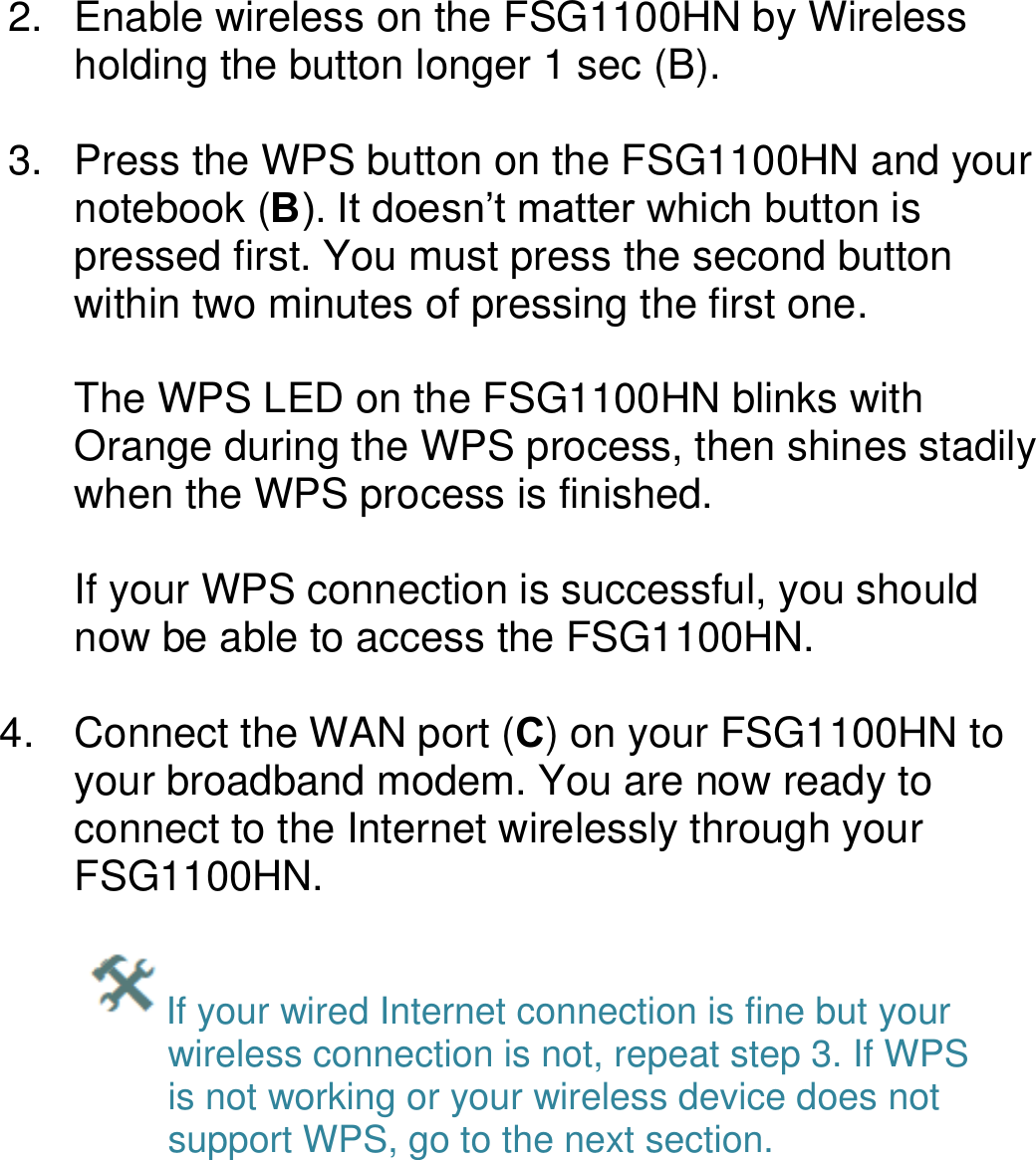   2.  Enable wireless on the FSG1100HN by Wireless holding the button longer 1 sec (B).  3.  Press the WPS button on the FSG1100HN and your notebook (B). It doesn’t matter which button is pressed first. You must press the second button within two minutes of pressing the first one.   The WPS LED on the FSG1100HN blinks with Orange during the WPS process, then shines stadily when the WPS process is finished.  If your WPS connection is successful, you should now be able to access the FSG1100HN.  4.  Connect the WAN port (C) on your FSG1100HN to your broadband modem. You are now ready to connect to the Internet wirelessly through your FSG1100HN.  If your wired Internet connection is fine but your wireless connection is not, repeat step 3. If WPS is not working or your wireless device does not support WPS, go to the next section.    