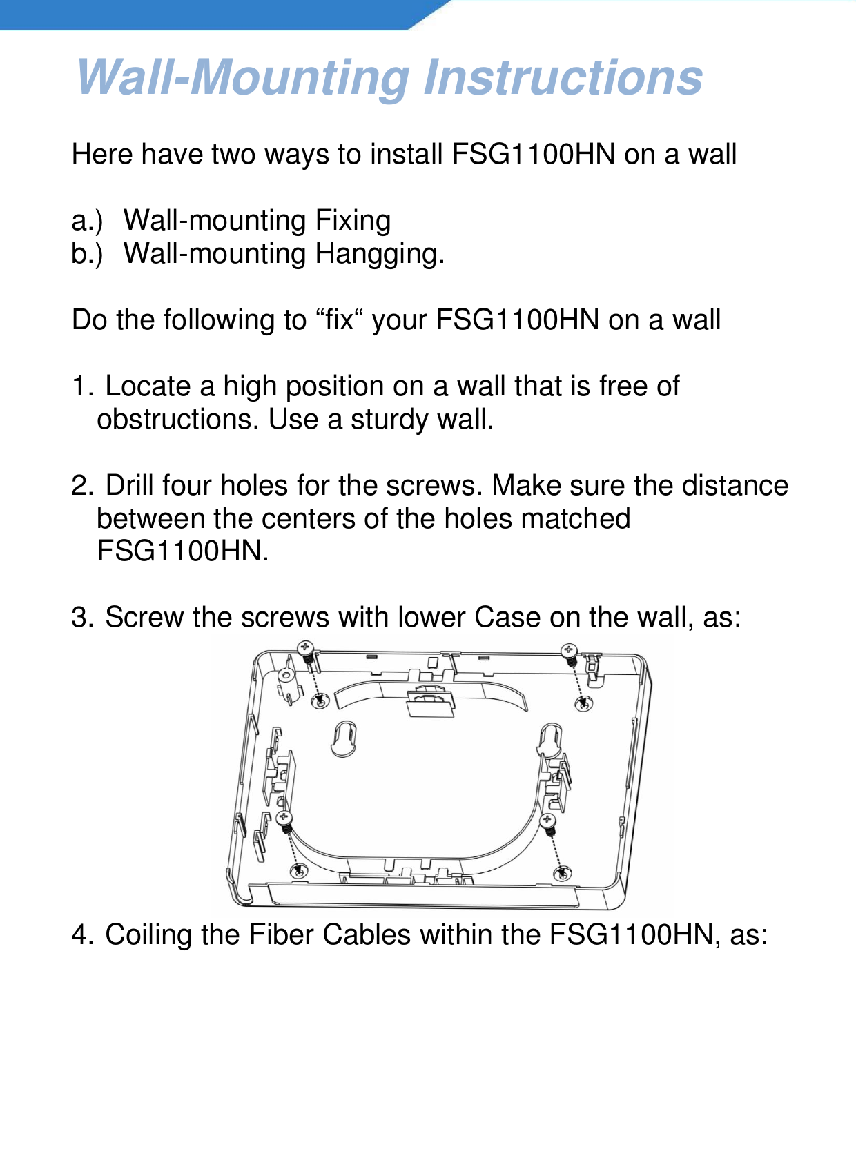   Wall-Mounting Instructions  Here have two ways to install FSG1100HN on a wall  a.)  Wall-mounting Fixing b.)  Wall-mounting Hangging.   Do the following to “fix“ your FSG1100HN on a wall  1.  Locate a high position on a wall that is free of obstructions. Use a sturdy wall.  2.  Drill four holes for the screws. Make sure the distance between the centers of the holes matched FSG1100HN.  3.  Screw the screws with lower Case on the wall, as:  4.  Coiling the Fiber Cables within the FSG1100HN, as: 