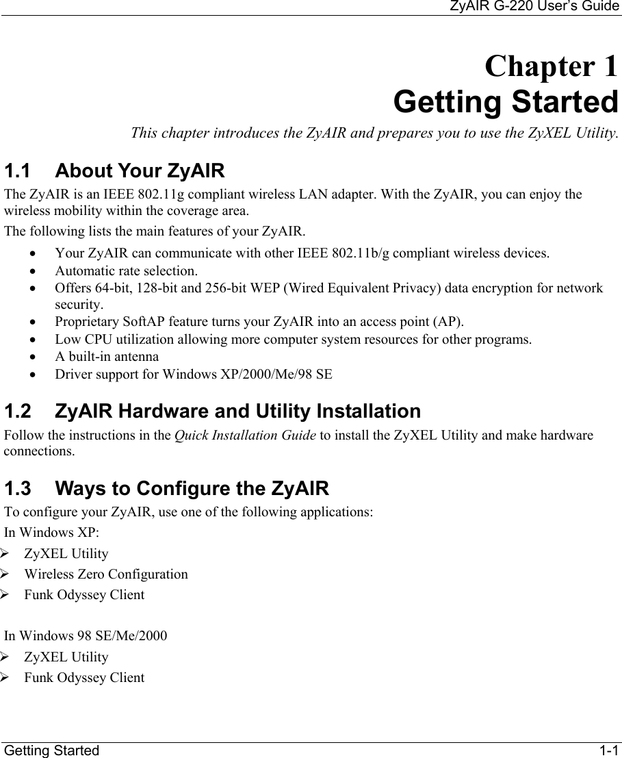     ZyAIR G-220 User’s Guide Getting Started    1-1 Chapter 1 Getting Started This chapter introduces the ZyAIR and prepares you to use the ZyXEL Utility. 1.1  About Your ZyAIR  The ZyAIR is an IEEE 802.11g compliant wireless LAN adapter. With the ZyAIR, you can enjoy the wireless mobility within the coverage area.  The following lists the main features of your ZyAIR. •  Your ZyAIR can communicate with other IEEE 802.11b/g compliant wireless devices.   •  Automatic rate selection.   •  Offers 64-bit, 128-bit and 256-bit WEP (Wired Equivalent Privacy) data encryption for network security. •  Proprietary SoftAP feature turns your ZyAIR into an access point (AP).  •  Low CPU utilization allowing more computer system resources for other programs. •  A built-in antenna •  Driver support for Windows XP/2000/Me/98 SE 1.2  ZyAIR Hardware and Utility Installation Follow the instructions in the Quick Installation Guide to install the ZyXEL Utility and make hardware connections.  1.3  Ways to Configure the ZyAIR To configure your ZyAIR, use one of the following applications:  In Windows XP:  ZyXEL Utility   Wireless Zero Configuration  Funk Odyssey Client  In Windows 98 SE/Me/2000  ZyXEL Utility  Funk Odyssey Client  