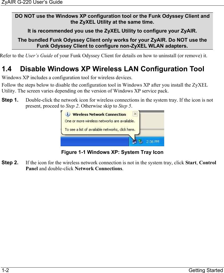ZyAIR G-220 User’s Guide 1-2                                                                Getting Started DO NOT use the Windows XP configuration tool or the Funk Odyssey Client and the ZyXEL Utility at the same time. It is recommended you use the ZyXEL Utility to configure your ZyAIR.  The bundled Funk Odyssey Client only works for your ZyAIR. Do NOT use the Funk Odyssey Client to configure non-ZyXEL WLAN adapters. Refer to the User’s Guide of your Funk Odyssey Client for details on how to uninstall (or remove) it. 1.4  Disable Windows XP Wireless LAN Configuration Tool Windows XP includes a configuration tool for wireless devices.  Follow the steps below to disable the configuration tool in Windows XP after you install the ZyXEL Utility. The screen varies depending on the version of Windows XP service pack. Step 1.  Double-click the network icon for wireless connections in the system tray. If the icon is not present, proceed to Step 2. Otherwise skip to Step 5.   Figure 1-1 Windows XP: System Tray Icon Step 2.  If the icon for the wireless network connection is not in the system tray, click Start, Control Panel and double-click Network Connections.  