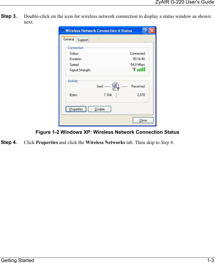     ZyAIR G-220 User’s Guide Getting Started    1-3 Step 3.  Double-click on the icon for wireless network connection to display a status window as shown next.   Figure 1-2 Windows XP: Wireless Network Connection Status Step 4.  Click Properties and click the Wireless Networks tab. Then skip to Step 6.  