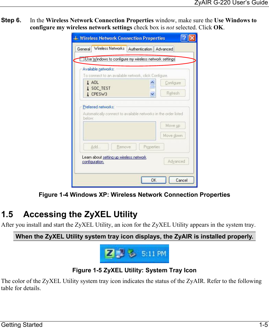     ZyAIR G-220 User’s Guide Getting Started    1-5 Step 6.  In the Wireless Network Connection Properties window, make sure the Use Windows to configure my wireless network settings check box is not selected. Click OK.   Figure 1-4 Windows XP: Wireless Network Connection Properties 1.5  Accessing the ZyXEL Utility After you install and start the ZyXEL Utility, an icon for the ZyXEL Utility appears in the system tray. When the ZyXEL Utility system tray icon displays, the ZyAIR is installed properly.  Figure 1-5 ZyXEL Utility: System Tray Icon The color of the ZyXEL Utility system tray icon indicates the status of the ZyAIR. Refer to the following table for details.    