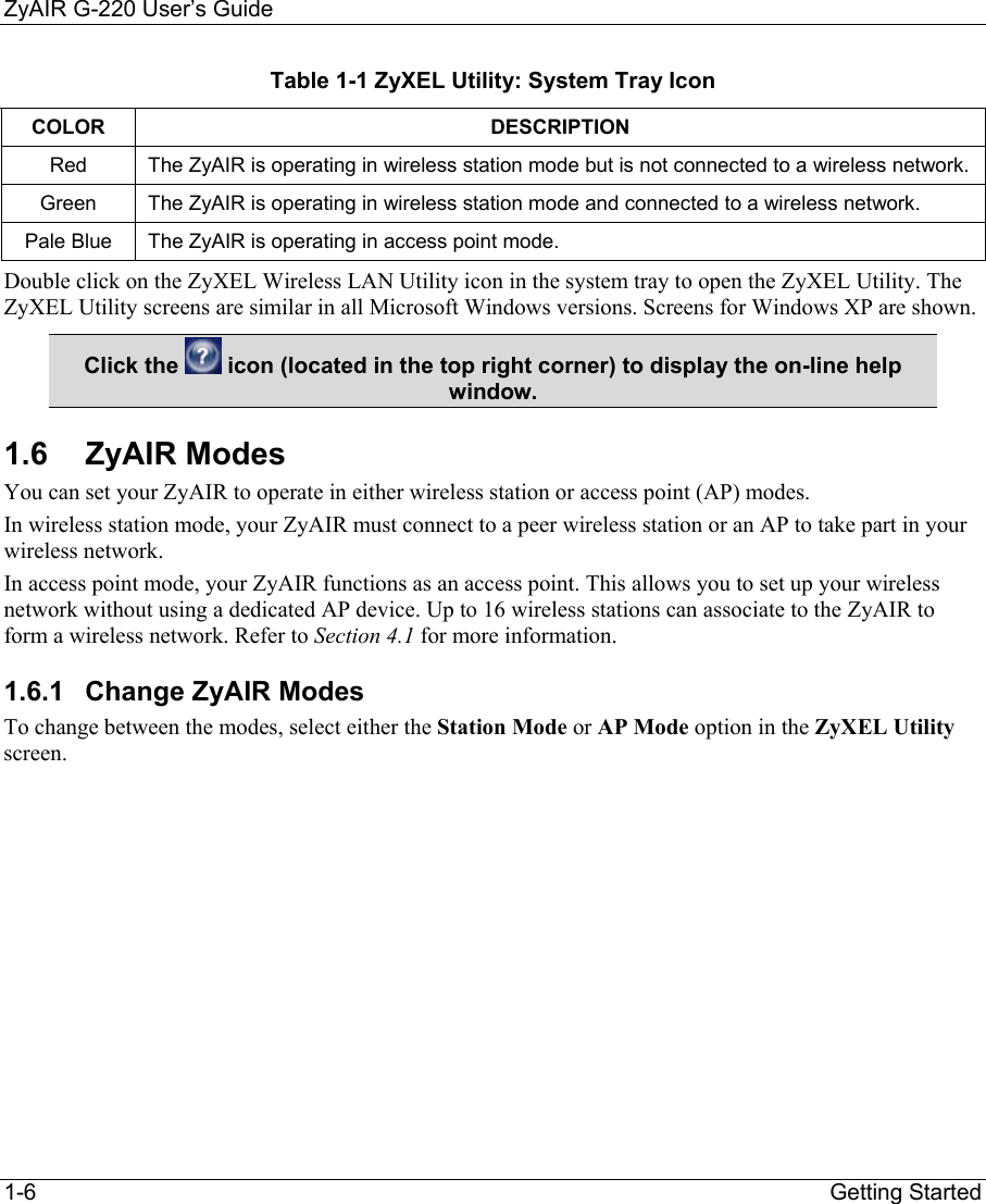 ZyAIR G-220 User’s Guide 1-6                                                                Getting Started Table 1-1 ZyXEL Utility: System Tray Icon COLOR DESCRIPTION Red  The ZyAIR is operating in wireless station mode but is not connected to a wireless network. Green  The ZyAIR is operating in wireless station mode and connected to a wireless network.  Pale Blue  The ZyAIR is operating in access point mode. Double click on the ZyXEL Wireless LAN Utility icon in the system tray to open the ZyXEL Utility. The ZyXEL Utility screens are similar in all Microsoft Windows versions. Screens for Windows XP are shown. Click the   icon (located in the top right corner) to display the on-line help window. 1.6 ZyAIR Modes You can set your ZyAIR to operate in either wireless station or access point (AP) modes. In wireless station mode, your ZyAIR must connect to a peer wireless station or an AP to take part in your wireless network.  In access point mode, your ZyAIR functions as an access point. This allows you to set up your wireless network without using a dedicated AP device. Up to 16 wireless stations can associate to the ZyAIR to form a wireless network. Refer to Section 4.1 for more information. 1.6.1  Change ZyAIR Modes To change between the modes, select either the Station Mode or AP Mode option in the ZyXEL Utility screen.  