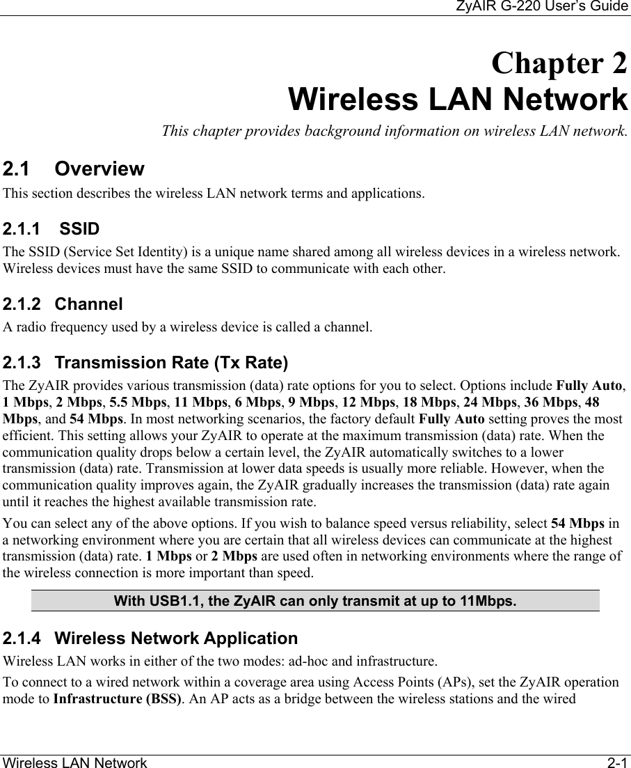     ZyAIR G-220 User’s Guide Wireless LAN Network    2-1 Chapter 2 Wireless LAN Network  This chapter provides background information on wireless LAN network. 2.1 Overview This section describes the wireless LAN network terms and applications.  2.1.1   SSID  The SSID (Service Set Identity) is a unique name shared among all wireless devices in a wireless network. Wireless devices must have the same SSID to communicate with each other. 2.1.2 Channel A radio frequency used by a wireless device is called a channel.  2.1.3  Transmission Rate (Tx Rate) The ZyAIR provides various transmission (data) rate options for you to select. Options include Fully Auto, 1 Mbps, 2 Mbps, 5.5 Mbps, 11 Mbps, 6 Mbps, 9 Mbps, 12 Mbps, 18 Mbps, 24 Mbps, 36 Mbps, 48 Mbps, and 54 Mbps. In most networking scenarios, the factory default Fully Auto setting proves the most efficient. This setting allows your ZyAIR to operate at the maximum transmission (data) rate. When the communication quality drops below a certain level, the ZyAIR automatically switches to a lower transmission (data) rate. Transmission at lower data speeds is usually more reliable. However, when the communication quality improves again, the ZyAIR gradually increases the transmission (data) rate again until it reaches the highest available transmission rate. You can select any of the above options. If you wish to balance speed versus reliability, select 54 Mbps in a networking environment where you are certain that all wireless devices can communicate at the highest transmission (data) rate. 1 Mbps or 2 Mbps are used often in networking environments where the range of the wireless connection is more important than speed. With USB1.1, the ZyAIR can only transmit at up to 11Mbps. 2.1.4 Wireless Network Application Wireless LAN works in either of the two modes: ad-hoc and infrastructure. To connect to a wired network within a coverage area using Access Points (APs), set the ZyAIR operation mode to Infrastructure (BSS). An AP acts as a bridge between the wireless stations and the wired 