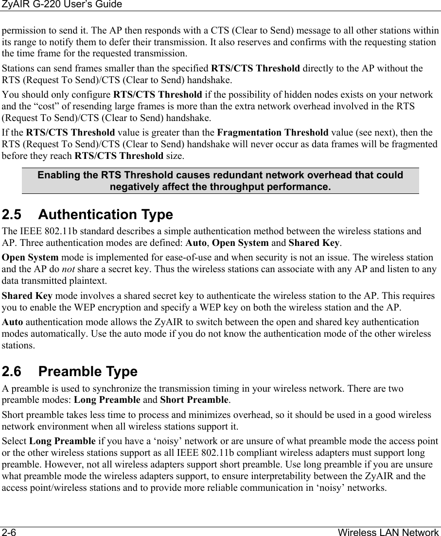 ZyAIR G-220 User’s Guide 2-6                                                                Wireless LAN Network permission to send it. The AP then responds with a CTS (Clear to Send) message to all other stations within its range to notify them to defer their transmission. It also reserves and confirms with the requesting station the time frame for the requested transmission. Stations can send frames smaller than the specified RTS/CTS Threshold directly to the AP without the RTS (Request To Send)/CTS (Clear to Send) handshake.  You should only configure RTS/CTS Threshold if the possibility of hidden nodes exists on your network and the “cost” of resending large frames is more than the extra network overhead involved in the RTS (Request To Send)/CTS (Clear to Send) handshake.  If the RTS/CTS Threshold value is greater than the Fragmentation Threshold value (see next), then the RTS (Request To Send)/CTS (Clear to Send) handshake will never occur as data frames will be fragmented before they reach RTS/CTS Threshold size. Enabling the RTS Threshold causes redundant network overhead that could negatively affect the throughput performance. 2.5 Authentication Type The IEEE 802.11b standard describes a simple authentication method between the wireless stations and AP. Three authentication modes are defined: Auto, Open System and Shared Key. Open System mode is implemented for ease-of-use and when security is not an issue. The wireless station and the AP do not share a secret key. Thus the wireless stations can associate with any AP and listen to any data transmitted plaintext.  Shared Key mode involves a shared secret key to authenticate the wireless station to the AP. This requires you to enable the WEP encryption and specify a WEP key on both the wireless station and the AP. Auto authentication mode allows the ZyAIR to switch between the open and shared key authentication modes automatically. Use the auto mode if you do not know the authentication mode of the other wireless stations.  2.6 Preamble Type A preamble is used to synchronize the transmission timing in your wireless network. There are two preamble modes: Long Preamble and Short Preamble.  Short preamble takes less time to process and minimizes overhead, so it should be used in a good wireless network environment when all wireless stations support it.  Select Long Preamble if you have a ‘noisy’ network or are unsure of what preamble mode the access point or the other wireless stations support as all IEEE 802.11b compliant wireless adapters must support long preamble. However, not all wireless adapters support short preamble. Use long preamble if you are unsure what preamble mode the wireless adapters support, to ensure interpretability between the ZyAIR and the access point/wireless stations and to provide more reliable communication in ‘noisy’ networks.   