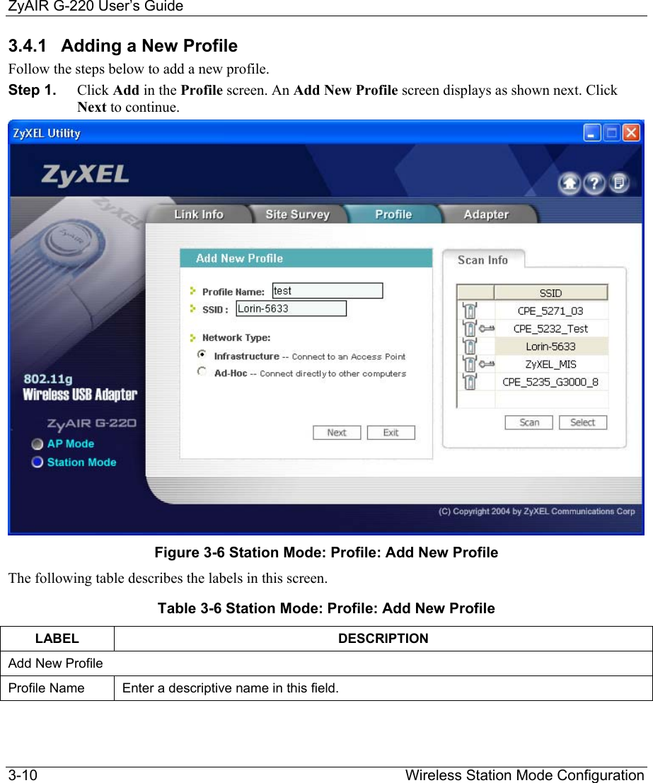 ZyAIR G-220 User’s Guide 3-10                                                                Wireless Station Mode Configuration 3.4.1  Adding a New Profile Follow the steps below to add a new profile. Step 1.  Click Add in the Profile screen. An Add New Profile screen displays as shown next. Click Next to continue.   Figure 3-6 Station Mode: Profile: Add New Profile The following table describes the labels in this screen. Table 3-6 Station Mode: Profile: Add New Profile LABEL DESCRIPTION Add New Profile Profile Name  Enter a descriptive name in this field.  