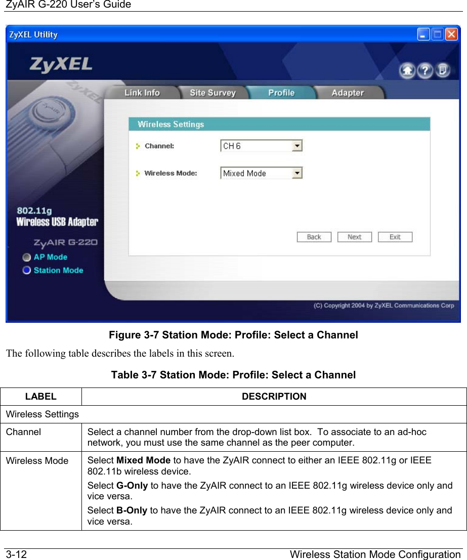 ZyAIR G-220 User’s Guide 3-12                                                                Wireless Station Mode Configuration  Figure 3-7 Station Mode: Profile: Select a Channel The following table describes the labels in this screen. Table 3-7 Station Mode: Profile: Select a Channel LABEL DESCRIPTION Wireless Settings Channel  Select a channel number from the drop-down list box.  To associate to an ad-hoc network, you must use the same channel as the peer computer.  Wireless Mode  Select Mixed Mode to have the ZyAIR connect to either an IEEE 802.11g or IEEE 802.11b wireless device. Select G-Only to have the ZyAIR connect to an IEEE 802.11g wireless device only and vice versa. Select B-Only to have the ZyAIR connect to an IEEE 802.11g wireless device only and vice versa. 