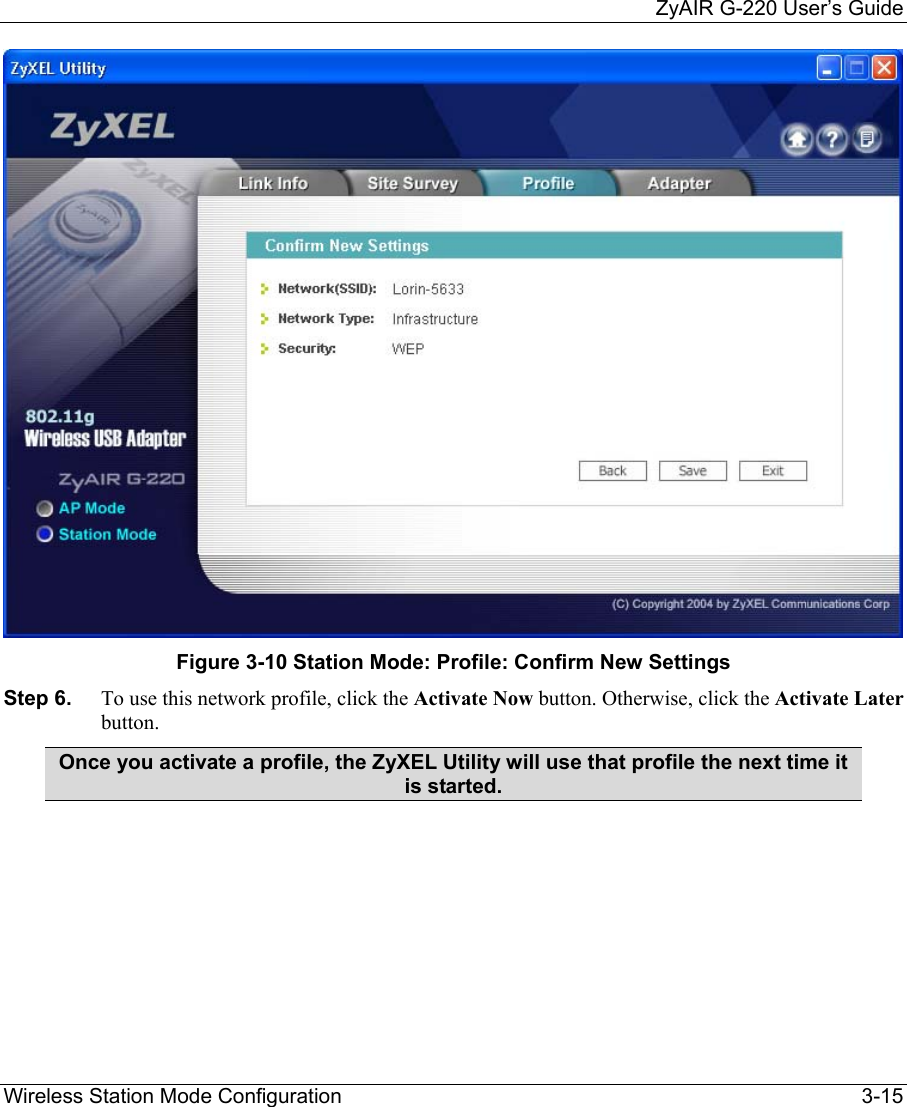     ZyAIR G-220 User’s Guide Wireless Station Mode Configuration    3-15  Figure 3-10 Station Mode: Profile: Confirm New Settings Step 6.  To use this network profile, click the Activate Now button. Otherwise, click the Activate Later button.  Once you activate a profile, the ZyXEL Utility will use that profile the next time it is started.   