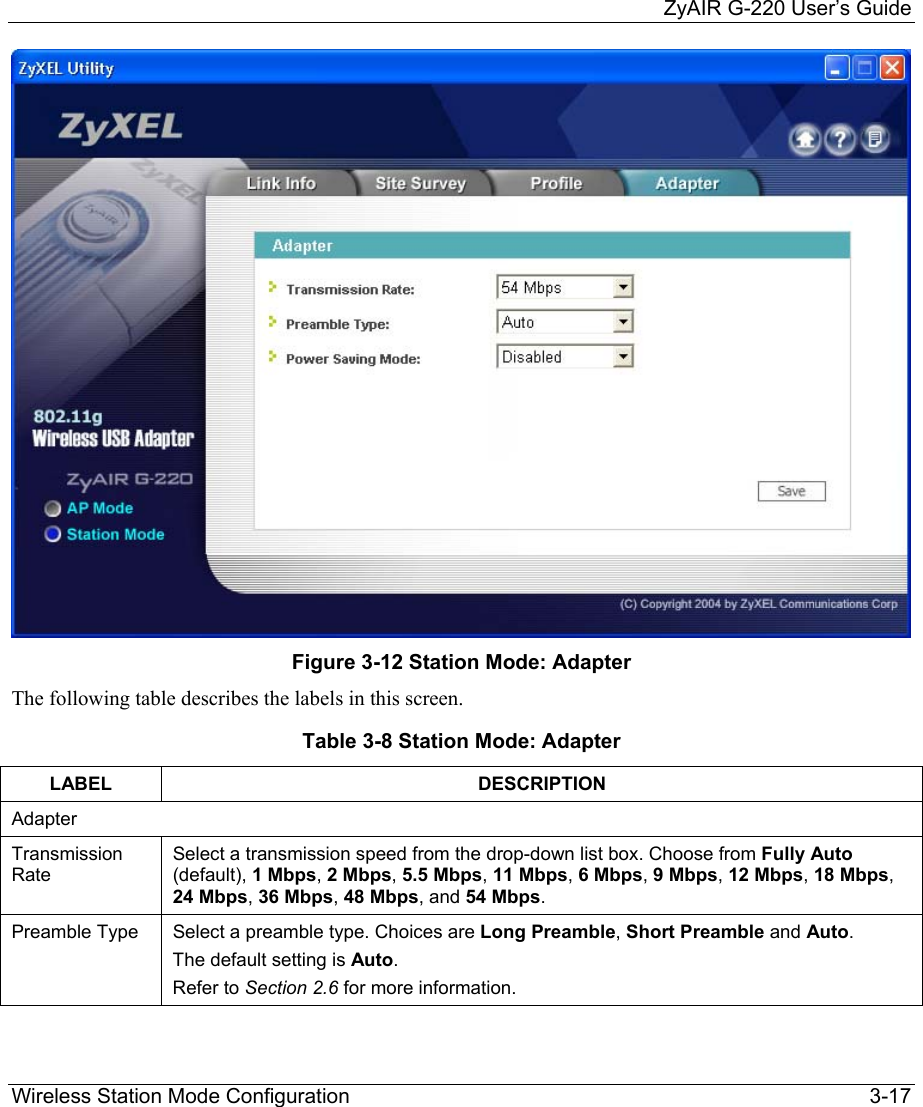    ZyAIR G-220 User’s Guide Wireless Station Mode Configuration    3-17  Figure 3-12 Station Mode: Adapter The following table describes the labels in this screen. Table 3-8 Station Mode: Adapter LABEL DESCRIPTION Adapter Transmission Rate Select a transmission speed from the drop-down list box. Choose from Fully Auto (default), 1 Mbps, 2 Mbps, 5.5 Mbps, 11 Mbps, 6 Mbps, 9 Mbps, 12 Mbps, 18 Mbps, 24 Mbps, 36 Mbps, 48 Mbps, and 54 Mbps. Preamble Type  Select a preamble type. Choices are Long Preamble, Short Preamble and Auto.  The default setting is Auto.  Refer to Section 2.6 for more information. 