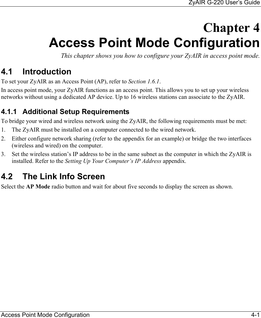     ZyAIR G-220 User’s Guide Access Point Mode Configuration    4-1 Chapter 4 Access Point Mode Configuration  This chapter shows you how to configure your ZyAIR in access point mode.  4.1 Introduction To set your ZyAIR as an Access Point (AP), refer to Section 1.6.1. In access point mode, your ZyAIR functions as an access point. This allows you to set up your wireless networks without using a dedicated AP device. Up to 16 wireless stations can associate to the ZyAIR.  4.1.1  Additional Setup Requirements To bridge your wired and wireless network using the ZyAIR, the following requirements must be met: 1.  The ZyAIR must be installed on a computer connected to the wired network. 2.  Either configure network sharing (refer to the appendix for an example) or bridge the two interfaces (wireless and wired) on the computer.   3.  Set the wireless station’s IP address to be in the same subnet as the computer in which the ZyAIR is installed. Refer to the Setting Up Your Computer’s IP Address appendix. 4.2  The Link Info Screen Select the AP Mode radio button and wait for about five seconds to display the screen as shown.  