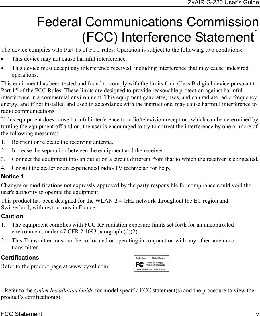     ZyAIR G-220 User’s Guide FCC Statement    v Federal Communications Commission (FCC) Interference Statement1 The device complies with Part 15 of FCC rules. Operation is subject to the following two conditions: •  This device may not cause harmful interference. •  This device must accept any interference received, including interference that may cause undesired operations. This equipment has been tested and found to comply with the limits for a Class B digital device pursuant to Part 15 of the FCC Rules. These limits are designed to provide reasonable protection against harmful interference in a commercial environment. This equipment generates, uses, and can radiate radio frequency energy, and if not installed and used in accordance with the instructions, may cause harmful interference to radio communications. If this equipment does cause harmful interference to radio/television reception, which can be determined by turning the equipment off and on, the user is encouraged to try to correct the interference by one or more of the following measures: 1.  Reorient or relocate the receiving antenna. 2.  Increase the separation between the equipment and the receiver. 3.  Connect the equipment into an outlet on a circuit different from that to which the receiver is connected. 4.  Consult the dealer or an experienced radio/TV technician for help. Notice 1 Changes or modifications not expressly approved by the party responsible for compliance could void the user&apos;s authority to operate the equipment. This product has been designed for the WLAN 2.4 GHz network throughout the EC region and Switzerland, with restrictions in France. Caution 1.  The equipment complies with FCC RF radiation exposure limits set forth for an uncontrolled environment, under 47 CFR 2.1093 paragraph (d)(2). 2.  This Transmitter must not be co-located or operating in conjunction with any other antenna or transmitter. Certifications Refer to the product page at www.zyxel.com.                                                              1 Refer to the Quick Installation Guide for model specific FCC statement(s) and the procedure to view the product’s certification(s).  