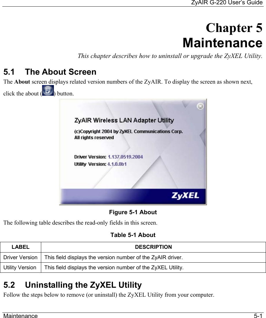     ZyAIR G-220 User’s Guide Maintenance   5-1 Chapter 5 Maintenance This chapter describes how to uninstall or upgrade the ZyXEL Utility. 5.1 The About Screen The About screen displays related version numbers of the ZyAIR. To display the screen as shown next, click the about ( ) button.   Figure 5-1 About  The following table describes the read-only fields in this screen. Table 5-1 About  LABEL DESCRIPTION Driver Version  This field displays the version number of the ZyAIR driver.  Utility Version  This field displays the version number of the ZyXEL Utility. 5.2  Uninstalling the ZyXEL Utility Follow the steps below to remove (or uninstall) the ZyXEL Utility from your computer.  