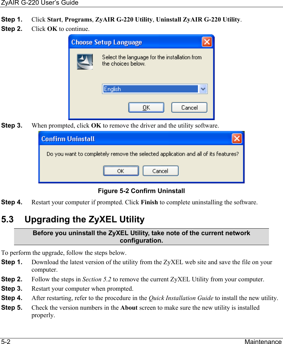 ZyAIR G-220 User’s Guide 5-2                                                                Maintenance Step 1.  Click Start, Programs, ZyAIR G-220 Utility, Uninstall ZyAIR G-220 Utility. Step 2.  Click OK to continue.  Step 3.  When prompted, click OK to remove the driver and the utility software.  Figure 5-2 Confirm Uninstall  Step 4.  Restart your computer if prompted. Click Finish to complete uninstalling the software. 5.3  Upgrading the ZyXEL Utility Before you uninstall the ZyXEL Utility, take note of the current network configuration. To perform the upgrade, follow the steps below. Step 1.  Download the latest version of the utility from the ZyXEL web site and save the file on your computer. Step 2.  Follow the steps in Section 5.2 to remove the current ZyXEL Utility from your computer.  Step 3.  Restart your computer when prompted. Step 4.  After restarting, refer to the procedure in the Quick Installation Guide to install the new utility. Step 5.  Check the version numbers in the About screen to make sure the new utility is installed properly.  