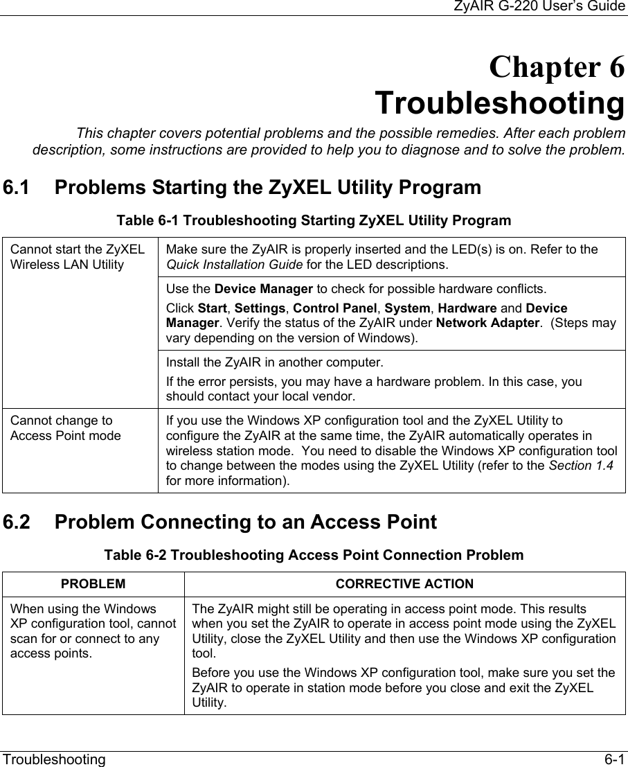     ZyAIR G-220 User’s Guide Troubleshooting   6-1 Chapter 6 Troubleshooting This chapter covers potential problems and the possible remedies. After each problem description, some instructions are provided to help you to diagnose and to solve the problem. 6.1  Problems Starting the ZyXEL Utility Program Table 6-1 Troubleshooting Starting ZyXEL Utility Program Make sure the ZyAIR is properly inserted and the LED(s) is on. Refer to the Quick Installation Guide for the LED descriptions.  Use the Device Manager to check for possible hardware conflicts. Click Start, Settings, Control Panel, System, Hardware and Device Manager. Verify the status of the ZyAIR under Network Adapter.  (Steps may vary depending on the version of Windows). Cannot start the ZyXEL Wireless LAN Utility  Install the ZyAIR in another computer.  If the error persists, you may have a hardware problem. In this case, you should contact your local vendor. Cannot change to Access Point mode If you use the Windows XP configuration tool and the ZyXEL Utility to configure the ZyAIR at the same time, the ZyAIR automatically operates in wireless station mode.  You need to disable the Windows XP configuration tool to change between the modes using the ZyXEL Utility (refer to the Section 1.4 for more information). 6.2  Problem Connecting to an Access Point  Table 6-2 Troubleshooting Access Point Connection Problem PROBLEM CORRECTIVE ACTION When using the Windows XP configuration tool, cannot scan for or connect to any access points.  The ZyAIR might still be operating in access point mode. This results when you set the ZyAIR to operate in access point mode using the ZyXEL Utility, close the ZyXEL Utility and then use the Windows XP configuration tool.  Before you use the Windows XP configuration tool, make sure you set the ZyAIR to operate in station mode before you close and exit the ZyXEL Utility.  