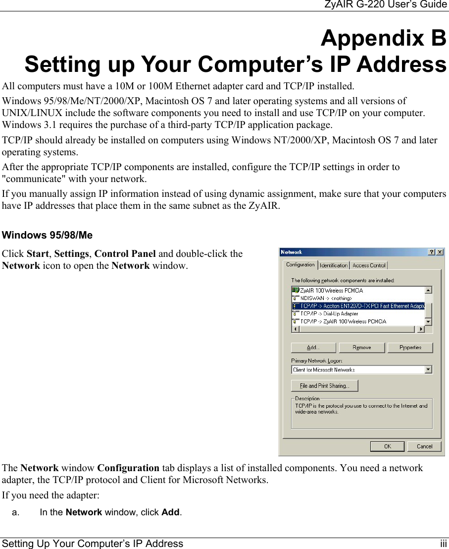     ZyAIR G-220 User’s Guide Setting Up Your Computer’s IP Address    iii Appendix B Setting up Your Computer’s IP Address All computers must have a 10M or 100M Ethernet adapter card and TCP/IP installed.  Windows 95/98/Me/NT/2000/XP, Macintosh OS 7 and later operating systems and all versions of UNIX/LINUX include the software components you need to install and use TCP/IP on your computer. Windows 3.1 requires the purchase of a third-party TCP/IP application package. TCP/IP should already be installed on computers using Windows NT/2000/XP, Macintosh OS 7 and later operating systems. After the appropriate TCP/IP components are installed, configure the TCP/IP settings in order to &quot;communicate&quot; with your network.  If you manually assign IP information instead of using dynamic assignment, make sure that your computers have IP addresses that place them in the same subnet as the ZyAIR.  Windows 95/98/Me Click Start, Settings, Control Panel and double-click the Network icon to open the Network window.  The Network window Configuration tab displays a list of installed components. You need a network adapter, the TCP/IP protocol and Client for Microsoft Networks. If you need the adapter: a.  In the Network window, click Add. 