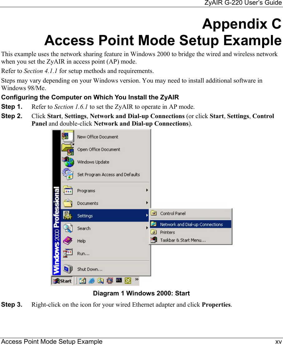     ZyAIR G-220 User’s Guide Access Point Mode Setup Example    xv Appendix C Access Point Mode Setup Example This example uses the network sharing feature in Windows 2000 to bridge the wired and wireless network when you set the ZyAIR in access point (AP) mode. Refer to Section 4.1.1 for setup methods and requirements.  Steps may vary depending on your Windows version. You may need to install additional software in Windows 98/Me.  Configuring the Computer on Which You Install the ZyAIR  Step 1.  Refer to Section 1.6.1 to set the ZyAIR to operate in AP mode. Step 2.  Click Start, Settings, Network and Dial-up Connections (or click Start, Settings, Control Panel and double-click Network and Dial-up Connections).  Diagram 1 Windows 2000: Start Step 3.  Right-click on the icon for your wired Ethernet adapter and click Properties.  