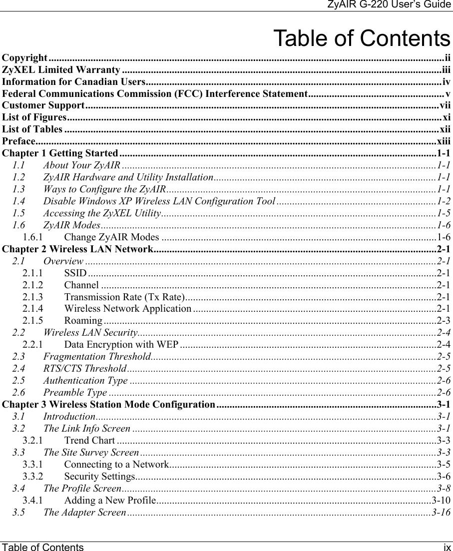    ZyAIR G-220 User’s Guide Table of Contents     ix Table of Contents Copyright.......................................................................................................................................................ii ZyXEL Limited Warranty ..........................................................................................................................iii Information for Canadian Users.................................................................................................................iv Federal Communications Commission (FCC) Interference Statement....................................................v Customer Support.......................................................................................................................................vii List of Figures...............................................................................................................................................xi List of Tables ...............................................................................................................................................xii Preface.........................................................................................................................................................xiii Chapter 1 Getting Started.........................................................................................................................1-1 1.1 About Your ZyAIR ........................................................................................................................1-1 1.2 ZyAIR Hardware and Utility Installation.....................................................................................1-1 1.3 Ways to Configure the ZyAIR.......................................................................................................1-1 1.4 Disable Windows XP Wireless LAN Configuration Tool .............................................................1-2 1.5 Accessing the ZyXEL Utility.........................................................................................................1-5 1.6 ZyAIR Modes................................................................................................................................1-6 1.6.1 Change ZyAIR Modes .........................................................................................................1-6 Chapter 2 Wireless LAN Network............................................................................................................2-1 2.1 Overview ......................................................................................................................................2-1 2.1.1 SSID.....................................................................................................................................2-1 2.1.2 Channel ................................................................................................................................2-1 2.1.3 Transmission Rate (Tx Rate)................................................................................................2-1 2.1.4 Wireless Network Application .............................................................................................2-1 2.1.5 Roaming ...............................................................................................................................2-3 2.2 Wireless LAN Security..................................................................................................................2-4 2.2.1 Data Encryption with WEP ..................................................................................................2-4 2.3 Fragmentation Threshold.............................................................................................................2-5 2.4 RTS/CTS Threshold......................................................................................................................2-5 2.5 Authentication Type .....................................................................................................................2-6 2.6 Preamble Type .............................................................................................................................2-6 Chapter 3 Wireless Station Mode Configuration....................................................................................3-1 3.1 Introduction..................................................................................................................................3-1 3.2 The Link Info Screen ....................................................................................................................3-1 3.2.1 Trend Chart ..........................................................................................................................3-3 3.3 The Site Survey Screen .................................................................................................................3-3 3.3.1 Connecting to a Network......................................................................................................3-5 3.3.2 Security Settings...................................................................................................................3-6 3.4 The Profile Screen........................................................................................................................3-8 3.4.1 Adding a New Profile.........................................................................................................3-10 3.5 The Adapter Screen....................................................................................................................3-16 