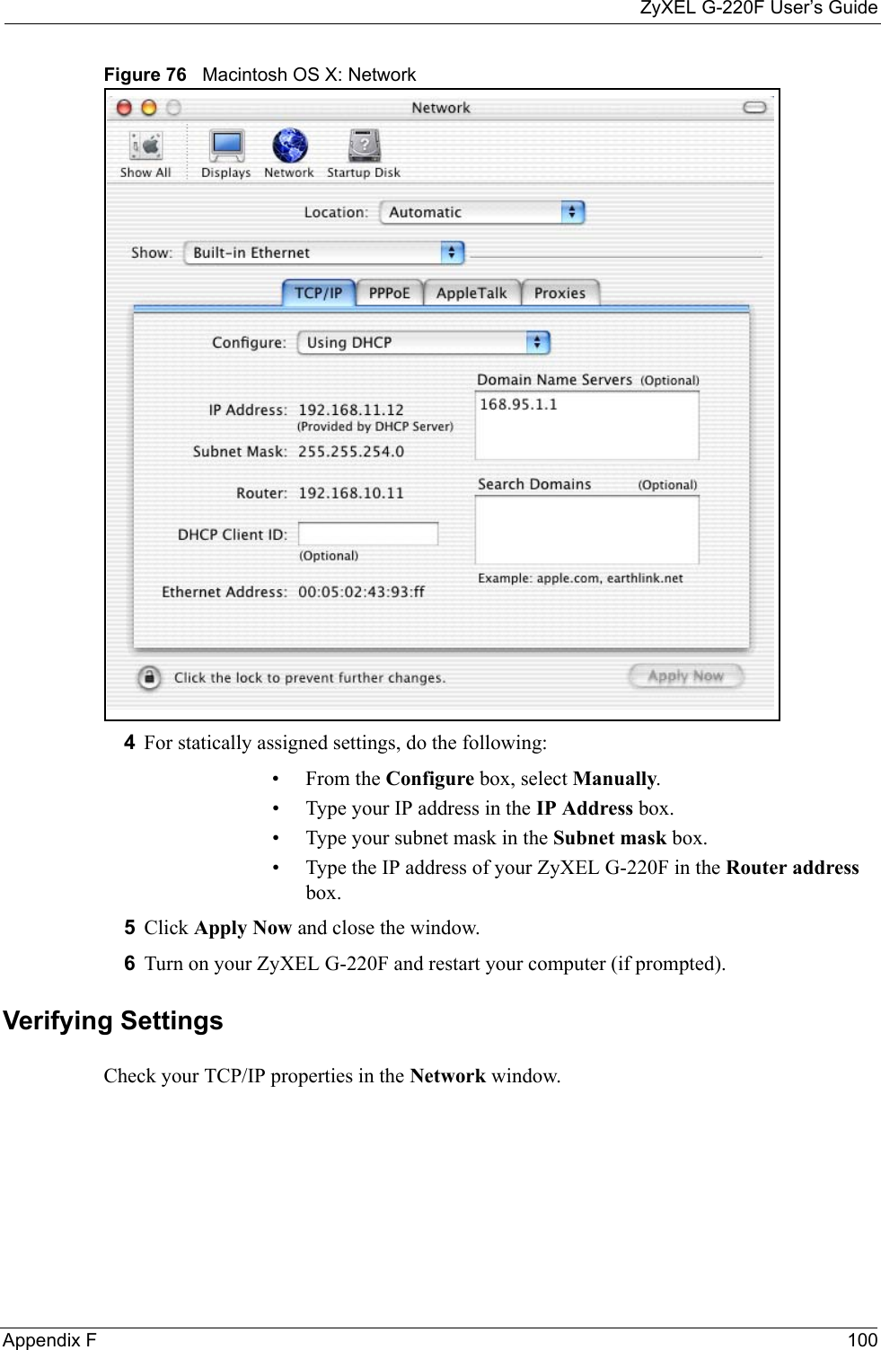 ZyXEL G-220F User’s GuideAppendix F 100Figure 76   Macintosh OS X: Network4For statically assigned settings, do the following:•From the Configure box, select Manually.• Type your IP address in the IP Address box.• Type your subnet mask in the Subnet mask box.• Type the IP address of your ZyXEL G-220F in the Router address box.5Click Apply Now and close the window.6Turn on your ZyXEL G-220F and restart your computer (if prompted).Verifying SettingsCheck your TCP/IP properties in the Network window.