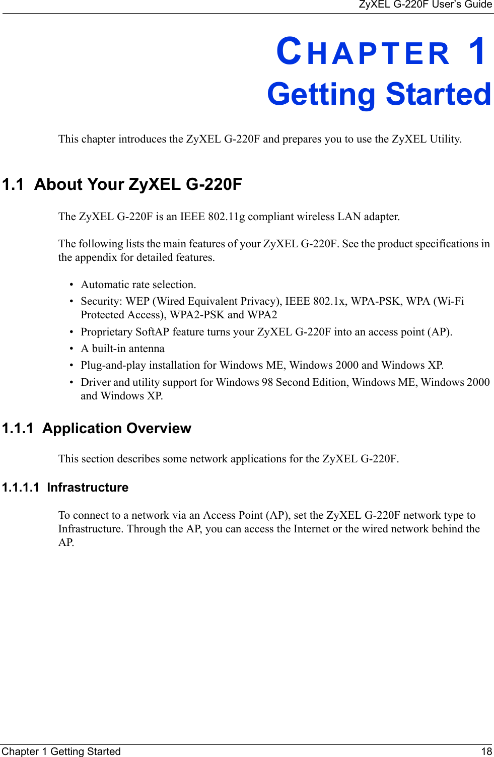 ZyXEL G-220F User’s GuideChapter 1 Getting Started 18CHAPTER 1Getting StartedThis chapter introduces the ZyXEL G-220F and prepares you to use the ZyXEL Utility.1.1  About Your ZyXEL G-220F    The ZyXEL G-220F is an IEEE 802.11g compliant wireless LAN adapter. The following lists the main features of your ZyXEL G-220F. See the product specifications in the appendix for detailed features.• Automatic rate selection.• Security: WEP (Wired Equivalent Privacy), IEEE 802.1x, WPA-PSK, WPA (Wi-Fi Protected Access), WPA2-PSK and WPA2 • Proprietary SoftAP feature turns your ZyXEL G-220F into an access point (AP).• A built-in antenna• Plug-and-play installation for Windows ME, Windows 2000 and Windows XP.• Driver and utility support for Windows 98 Second Edition, Windows ME, Windows 2000 and Windows XP.1.1.1  Application OverviewThis section describes some network applications for the ZyXEL G-220F. 1.1.1.1  Infrastructure To connect to a network via an Access Point (AP), set the ZyXEL G-220F network type to Infrastructure. Through the AP, you can access the Internet or the wired network behind the AP.  