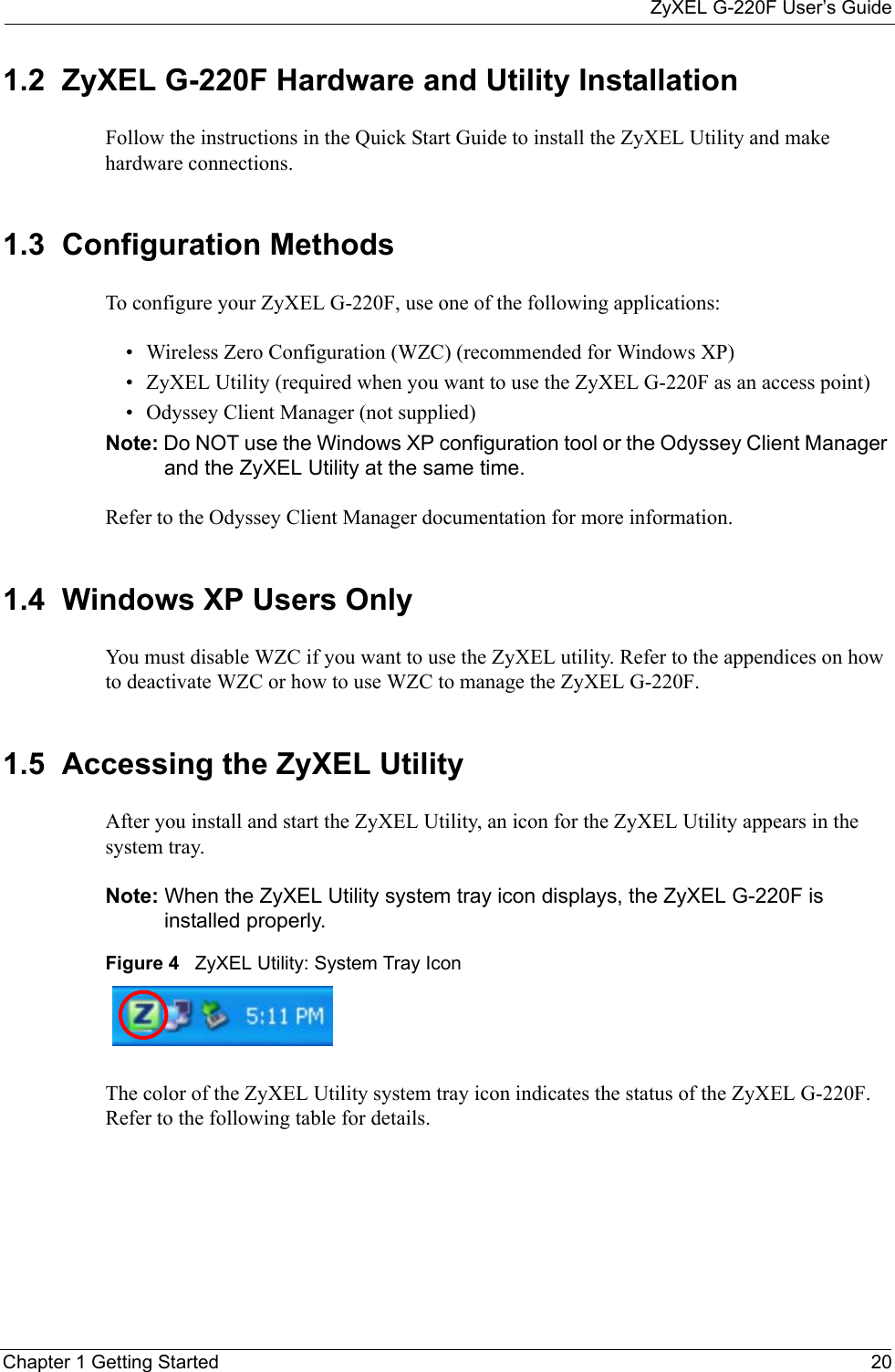ZyXEL G-220F User’s GuideChapter 1 Getting Started 201.2  ZyXEL G-220F Hardware and Utility InstallationFollow the instructions in the Quick Start Guide to install the ZyXEL Utility and make hardware connections.1.3  Configuration Methods   To configure your ZyXEL G-220F, use one of the following applications:• Wireless Zero Configuration (WZC) (recommended for Windows XP)• ZyXEL Utility (required when you want to use the ZyXEL G-220F as an access point)• Odyssey Client Manager (not supplied) Note: Do NOT use the Windows XP configuration tool or the Odyssey Client Manager and the ZyXEL Utility at the same time.Refer to the Odyssey Client Manager documentation for more information.1.4  Windows XP Users Only You must disable WZC if you want to use the ZyXEL utility. Refer to the appendices on how to deactivate WZC or how to use WZC to manage the ZyXEL G-220F.1.5  Accessing the ZyXEL Utility After you install and start the ZyXEL Utility, an icon for the ZyXEL Utility appears in the system tray.Note: When the ZyXEL Utility system tray icon displays, the ZyXEL G-220F is installed properly.Figure 4   ZyXEL Utility: System Tray Icon The color of the ZyXEL Utility system tray icon indicates the status of the ZyXEL G-220F. Refer to the following table for details.