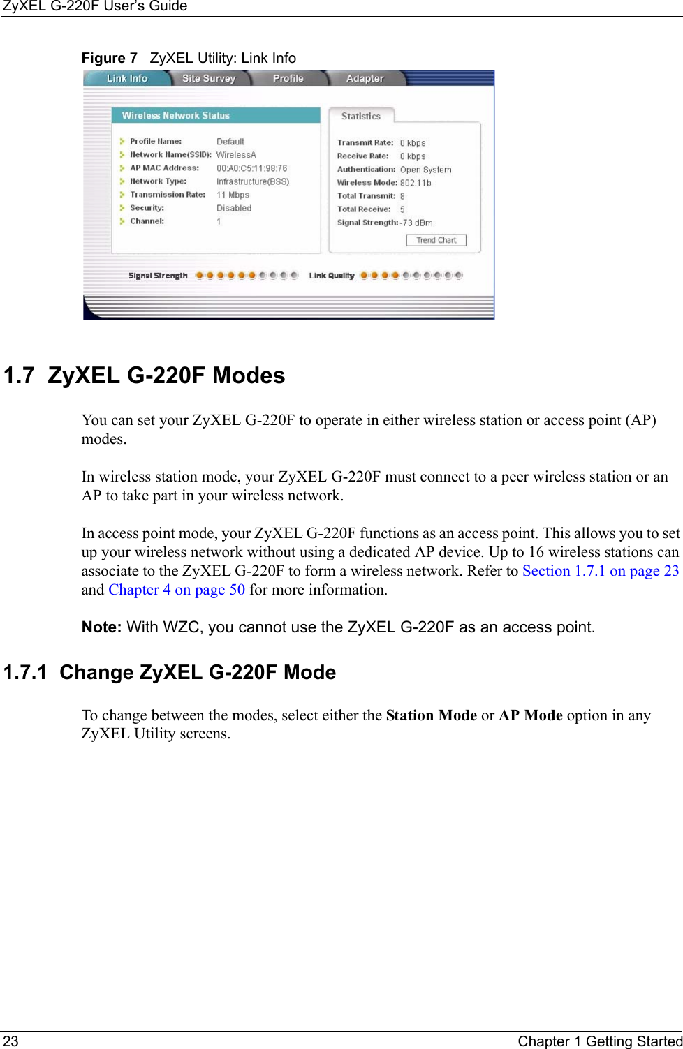 ZyXEL G-220F User’s Guide23 Chapter 1 Getting StartedFigure 7   ZyXEL Utility: Link Info 1.7  ZyXEL G-220F Modes    You can set your ZyXEL G-220F to operate in either wireless station or access point (AP) modes. In wireless station mode, your ZyXEL G-220F must connect to a peer wireless station or an AP to take part in your wireless network.In access point mode, your ZyXEL G-220F functions as an access point. This allows you to set up your wireless network without using a dedicated AP device. Up to 16 wireless stations can associate to the ZyXEL G-220F to form a wireless network. Refer to Section 1.7.1 on page 23 and Chapter 4 on page 50 for more information.Note: With WZC, you cannot use the ZyXEL G-220F as an access point.1.7.1  Change ZyXEL G-220F Mode  To change between the modes, select either the Station Mode or AP Mode option in any ZyXEL Utility screens.
