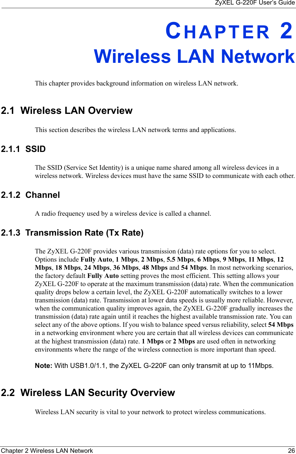 ZyXEL G-220F User’s GuideChapter 2 Wireless LAN Network 26CHAPTER 2Wireless LAN NetworkThis chapter provides background information on wireless LAN network.2.1  Wireless LAN Overview This section describes the wireless LAN network terms and applications.2.1.1  SSIDThe SSID (Service Set Identity) is a unique name shared among all wireless devices in a wireless network. Wireless devices must have the same SSID to communicate with each other.2.1.2  ChannelA radio frequency used by a wireless device is called a channel.2.1.3  Transmission Rate (Tx Rate)The ZyXEL G-220F provides various transmission (data) rate options for you to select. Options include Fully Auto, 1 Mbps, 2 Mbps, 5.5 Mbps, 6 Mbps, 9 Mbps, 11 Mbps, 12 Mbps, 18 Mbps, 24 Mbps, 36 Mbps, 48 Mbps and 54 Mbps. In most networking scenarios, the factory default Fully Auto setting proves the most efficient. This setting allows your ZyXEL G-220F to operate at the maximum transmission (data) rate. When the communication quality drops below a certain level, the ZyXEL G-220F automatically switches to a lower transmission (data) rate. Transmission at lower data speeds is usually more reliable. However, when the communication quality improves again, the ZyXEL G-220F gradually increases the transmission (data) rate again until it reaches the highest available transmission rate. You can select any of the above options. If you wish to balance speed versus reliability, select 54 Mbps in a networking environment where you are certain that all wireless devices can communicate at the highest transmission (data) rate. 1 Mbps or 2 Mbps are used often in networking environments where the range of the wireless connection is more important than speed. Note: With USB1.0/1.1, the ZyXEL G-220F can only transmit at up to 11Mbps.2.2  Wireless LAN Security Overview Wireless LAN security is vital to your network to protect wireless communications.