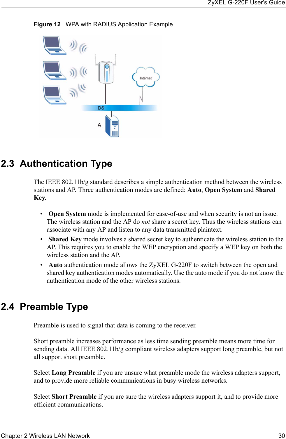 ZyXEL G-220F User’s GuideChapter 2 Wireless LAN Network 30Figure 12   WPA with RADIUS Application Example2.3  Authentication Type The IEEE 802.11b/g standard describes a simple authentication method between the wireless stations and AP. Three authentication modes are defined: Auto, Open System and Shared Key.• Open System mode is implemented for ease-of-use and when security is not an issue. The wireless station and the AP do not share a secret key. Thus the wireless stations can associate with any AP and listen to any data transmitted plaintext.• Shared Key mode involves a shared secret key to authenticate the wireless station to the AP. This requires you to enable the WEP encryption and specify a WEP key on both the wireless station and the AP. • Auto authentication mode allows the ZyXEL G-220F to switch between the open and shared key authentication modes automatically. Use the auto mode if you do not know the authentication mode of the other wireless stations.2.4  Preamble TypePreamble is used to signal that data is coming to the receiver.  Short preamble increases performance as less time sending preamble means more time for sending data. All IEEE 802.11b/g compliant wireless adapters support long preamble, but not all support short preamble. Select Long Preamble if you are unsure what preamble mode the wireless adapters support, and to provide more reliable communications in busy wireless networks. Select Short Preamble if you are sure the wireless adapters support it, and to provide more efficient communications.