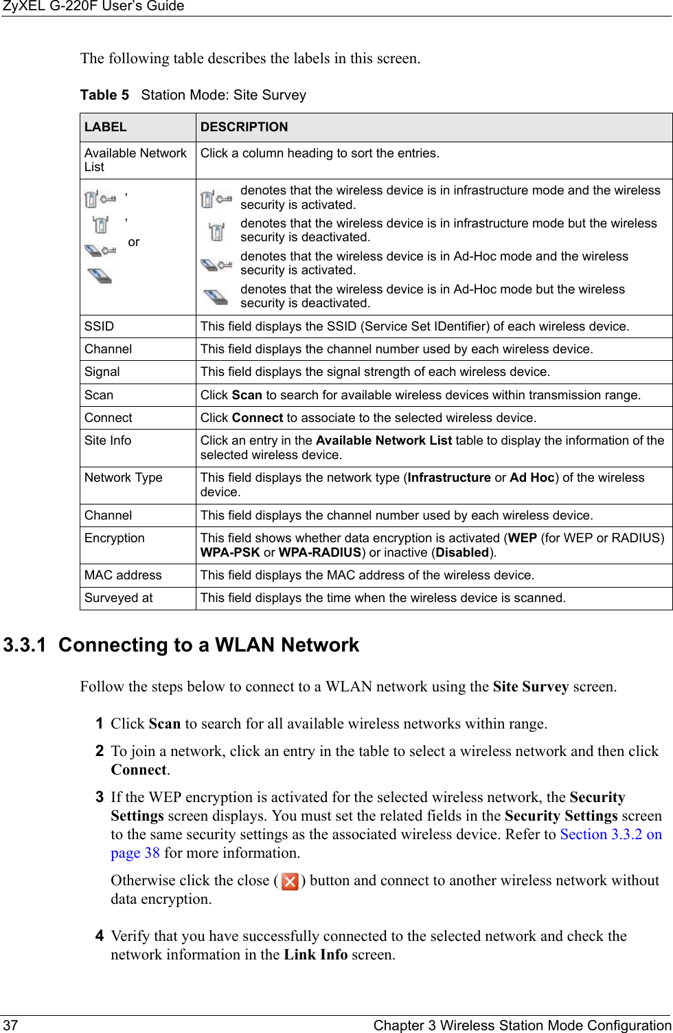 ZyXEL G-220F User’s Guide37 Chapter 3 Wireless Station Mode ConfigurationThe following table describes the labels in this screen. 3.3.1  Connecting to a WLAN NetworkFollow the steps below to connect to a WLAN network using the Site Survey screen.1Click Scan to search for all available wireless networks within range.2To join a network, click an entry in the table to select a wireless network and then click Connect.3If the WEP encryption is activated for the selected wireless network, the Security Settings screen displays. You must set the related fields in the Security Settings screen to the same security settings as the associated wireless device. Refer to Section 3.3.2 on page 38 for more information.Otherwise click the close ( ) button and connect to another wireless network without data encryption.4Verify that you have successfully connected to the selected network and check the network information in the Link Info screen.Table 5   Station Mode: Site Survey LABEL DESCRIPTIONAvailable Network ListClick a column heading to sort the entries.,, ordenotes that the wireless device is in infrastructure mode and the wireless security is activated.denotes that the wireless device is in infrastructure mode but the wireless security is deactivated.denotes that the wireless device is in Ad-Hoc mode and the wireless security is activated.denotes that the wireless device is in Ad-Hoc mode but the wireless security is deactivated.SSID This field displays the SSID (Service Set IDentifier) of each wireless device.Channel This field displays the channel number used by each wireless device.Signal This field displays the signal strength of each wireless device.Scan Click Scan to search for available wireless devices within transmission range.Connect Click Connect to associate to the selected wireless device.Site Info Click an entry in the Available Network List table to display the information of the selected wireless device.Network Type  This field displays the network type (Infrastructure or Ad Hoc) of the wireless device.Channel This field displays the channel number used by each wireless device.Encryption This field shows whether data encryption is activated (WEP (for WEP or RADIUS) WPA-PSK or WPA-RADIUS) or inactive (Disabled).MAC address  This field displays the MAC address of the wireless device.Surveyed at  This field displays the time when the wireless device is scanned.