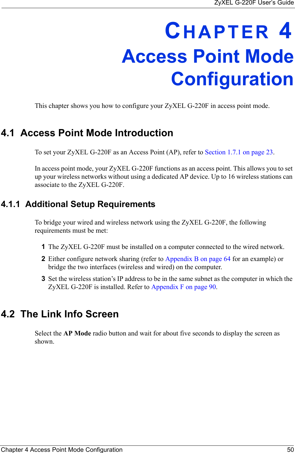 ZyXEL G-220F User’s GuideChapter 4 Access Point Mode Configuration 50CHAPTER 4Access Point ModeConfigurationThis chapter shows you how to configure your ZyXEL G-220F in access point mode.4.1  Access Point Mode Introduction To set your ZyXEL G-220F as an Access Point (AP), refer to Section 1.7.1 on page 23.In access point mode, your ZyXEL G-220F functions as an access point. This allows you to set up your wireless networks without using a dedicated AP device. Up to 16 wireless stations can associate to the ZyXEL G-220F.4.1.1  Additional Setup RequirementsTo bridge your wired and wireless network using the ZyXEL G-220F, the following requirements must be met:1The ZyXEL G-220F must be installed on a computer connected to the wired network.2Either configure network sharing (refer to Appendix B on page 64 for an example) or bridge the two interfaces (wireless and wired) on the computer.3Set the wireless station’s IP address to be in the same subnet as the computer in which the ZyXEL G-220F is installed. Refer to Appendix F on page 90.4.2  The Link Info Screen Select the AP Mode radio button and wait for about five seconds to display the screen as shown.