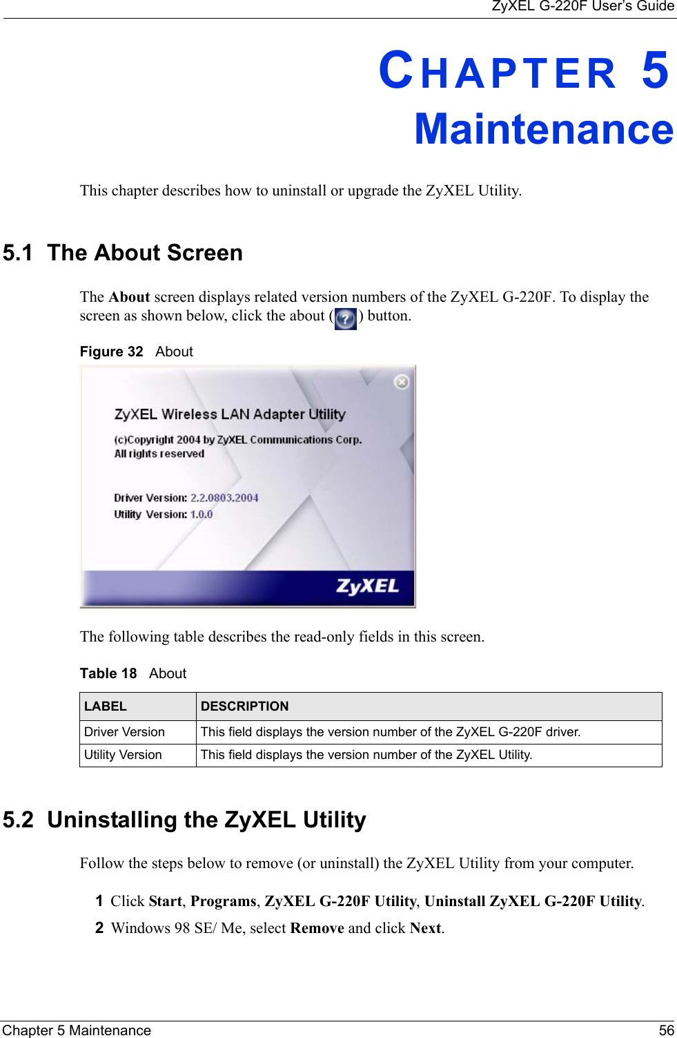ZyXEL G-220F User’s GuideChapter 5 Maintenance 56CHAPTER 5MaintenanceThis chapter describes how to uninstall or upgrade the ZyXEL Utility.5.1  The About Screen The About screen displays related version numbers of the ZyXEL G-220F. To display the screen as shown below, click the about ( ) button.Figure 32   About The following table describes the read-only fields in this screen. 5.2  Uninstalling the ZyXEL Utility Follow the steps below to remove (or uninstall) the ZyXEL Utility from your computer.1Click Start, Programs, ZyXEL G-220F Utility, Uninstall ZyXEL G-220F Utility.2Windows 98 SE/ Me, select Remove and click Next. Table 18   About LABEL DESCRIPTIONDriver Version This field displays the version number of the ZyXEL G-220F driver.Utility Version This field displays the version number of the ZyXEL Utility.