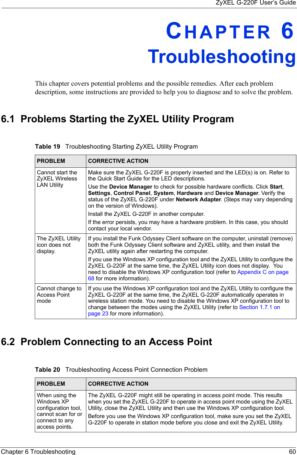 ZyXEL G-220F User’s GuideChapter 6 Troubleshooting 60CHAPTER 6   TroubleshootingThis chapter covers potential problems and the possible remedies. After each problem description, some instructions are provided to help you to diagnose and to solve the problem.6.1  Problems Starting the ZyXEL Utility Program6.2  Problem Connecting to an Access PointTable 19   Troubleshooting Starting ZyXEL Utility Program PROBLEM CORRECTIVE ACTIONCannot start the ZyXEL Wireless LAN UtilityMake sure the ZyXEL G-220F is properly inserted and the LED(s) is on. Refer to the Quick Start Guide for the LED descriptions.Use the Device Manager to check for possible hardware conflicts. Click Start, Settings, Control Panel, System, Hardware and Device Manager. Verify the status of the ZyXEL G-220F under Network Adapter. (Steps may vary depending on the version of Windows). Install the ZyXEL G-220F in another computer.If the error persists, you may have a hardware problem. In this case, you should contact your local vendor.The ZyXEL Utility icon does not display.If you install the Funk Odyssey Client software on the computer, uninstall (remove) both the Funk Odyssey Client software and ZyXEL utility, and then install the ZyXEL utility again after restarting the computer.If you use the Windows XP configuration tool and the ZyXEL Utility to configure the ZyXEL G-220F at the same time, the ZyXEL Utility icon does not display.  You need to disable the Windows XP configuration tool (refer to Appendix C on page 68 for more information).Cannot change to Access Point modeIf you use the Windows XP configuration tool and the ZyXEL Utility to configure the ZyXEL G-220F at the same time, the ZyXEL G-220F automatically operates in wireless station mode. You need to disable the Windows XP configuration tool to change between the modes using the ZyXEL Utility (refer to Section 1.7.1 on page 23 for more information).Table 20   Troubleshooting Access Point Connection Problem PROBLEM CORRECTIVE ACTION When using the Windows XP configuration tool, cannot scan for or connect to any access points.The ZyXEL G-220F might still be operating in access point mode. This results when you set the ZyXEL G-220F to operate in access point mode using the ZyXEL Utility, close the ZyXEL Utility and then use the Windows XP configuration tool.Before you use the Windows XP configuration tool, make sure you set the ZyXEL G-220F to operate in station mode before you close and exit the ZyXEL Utility.