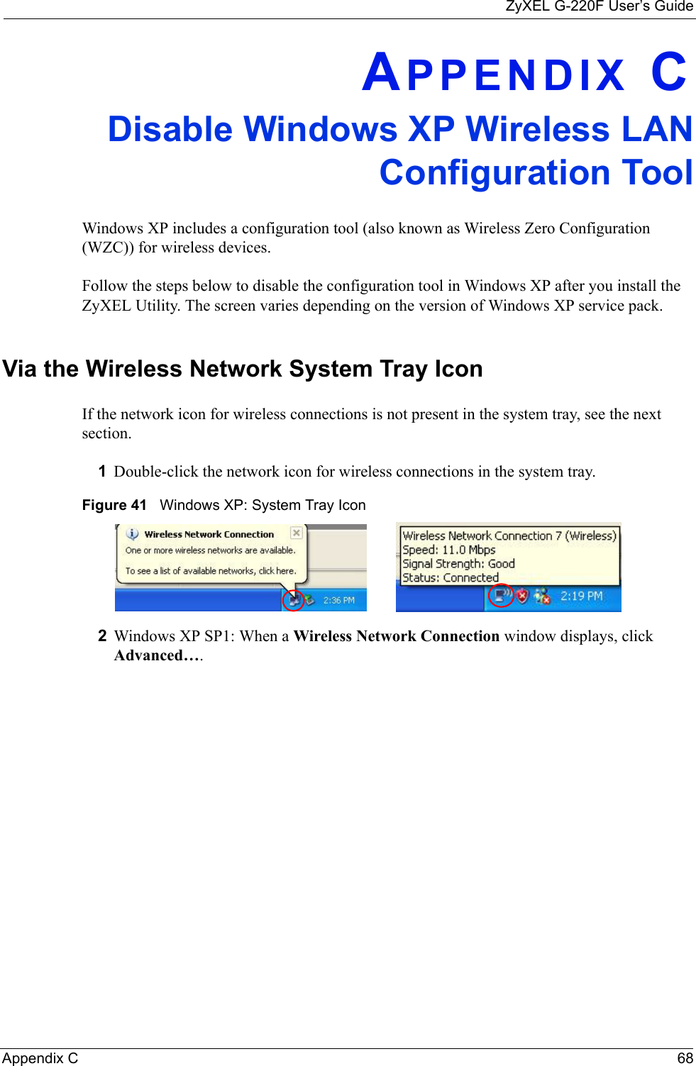 ZyXEL G-220F User’s GuideAppendix C  68APPENDIX CDisable Windows XP Wireless LAN Configuration ToolWindows XP includes a configuration tool (also known as Wireless Zero Configuration (WZC)) for wireless devices. Follow the steps below to disable the configuration tool in Windows XP after you install the ZyXEL Utility. The screen varies depending on the version of Windows XP service pack.Via the Wireless Network System Tray IconIf the network icon for wireless connections is not present in the system tray, see the next section.1Double-click the network icon for wireless connections in the system tray. Figure 41   Windows XP: System Tray Icon2Windows XP SP1: When a Wireless Network Connection window displays, click Advanced…. 