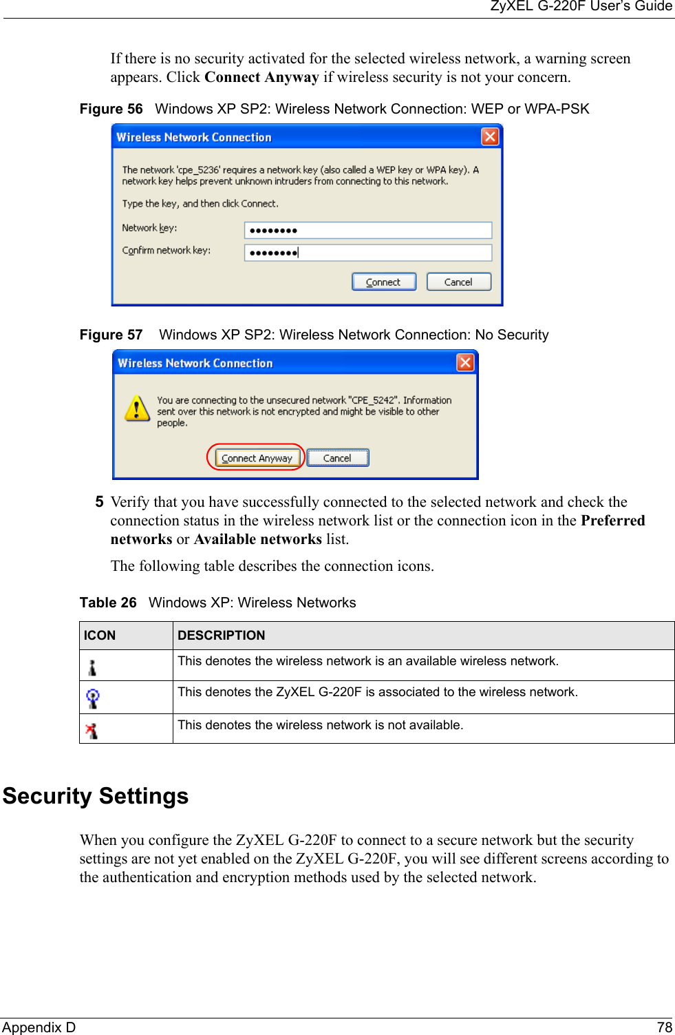 ZyXEL G-220F User’s GuideAppendix D  78If there is no security activated for the selected wireless network, a warning screen appears. Click Connect Anyway if wireless security is not your concern.Figure 56   Windows XP SP2: Wireless Network Connection: WEP or WPA-PSKFigure 57    Windows XP SP2: Wireless Network Connection: No Security5Verify that you have successfully connected to the selected network and check the connection status in the wireless network list or the connection icon in the Preferred networks or Available networks list.The following table describes the connection icons.Security SettingsWhen you configure the ZyXEL G-220F to connect to a secure network but the security settings are not yet enabled on the ZyXEL G-220F, you will see different screens according to the authentication and encryption methods used by the selected network.Table 26   Windows XP: Wireless NetworksICON DESCRIPTIONThis denotes the wireless network is an available wireless network.This denotes the ZyXEL G-220F is associated to the wireless network.This denotes the wireless network is not available.